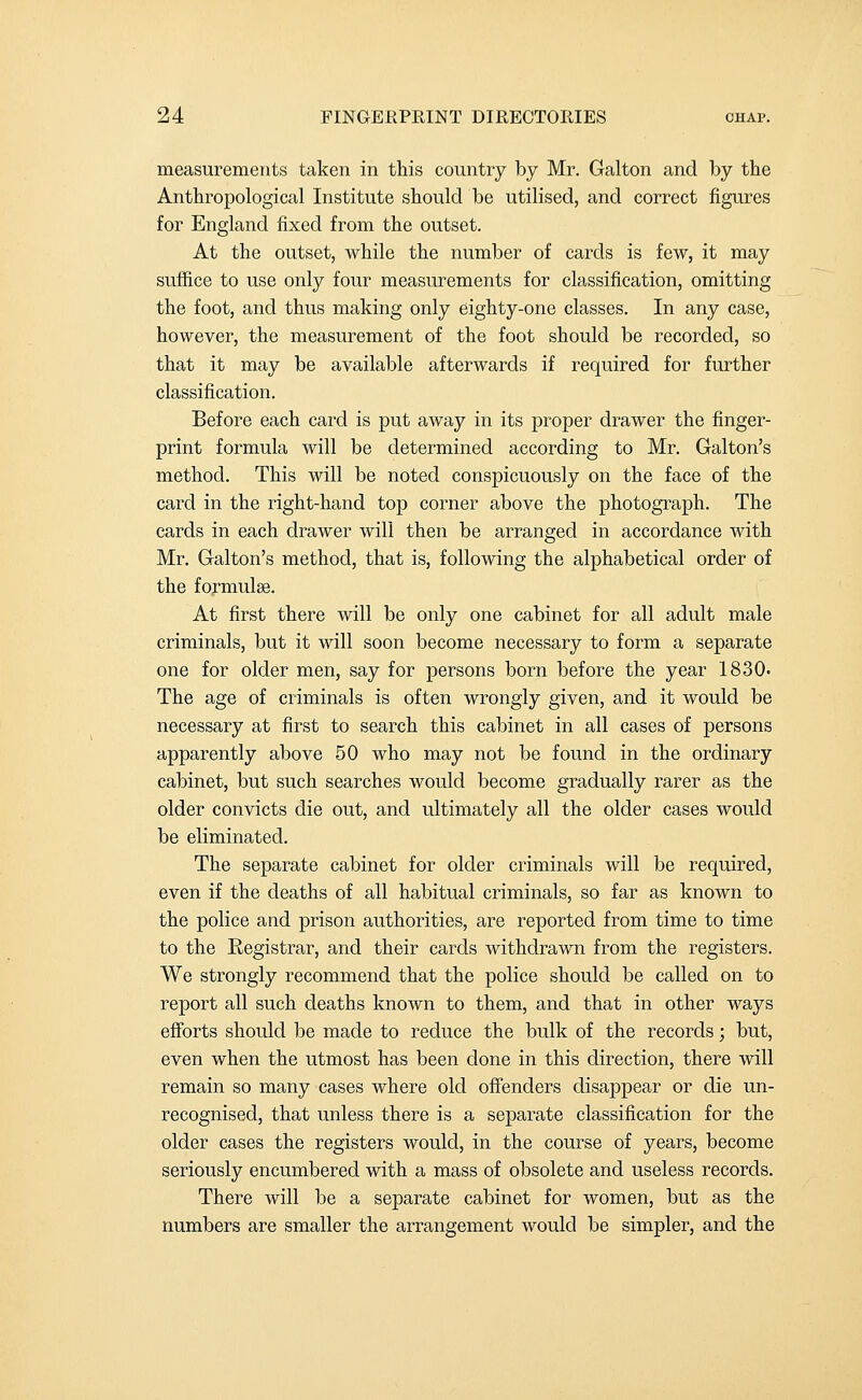 measurements taken in this country by Mr. Galton and by the Anthropological Institute should be utilised, and correct figures for England fixed from the outset. At the outset, while the number of cards is few, it may suffice to use only four measurements for classification, omitting the foot, and thus making only eighty-one classes. In any case, however, the measurement of the foot should be recorded, so that it may be available afterwards if required for further classification. Before each card is put away in its proper drawer the finger- print formula will be determined according to Mr. Galton's method. This will be noted conspicuously on the face of the card in the right-hand top corner above the photograph. The cards in each drawer will then be arranged in accordance with Mr. Galton's method, that is, following the alphabetical order of the formulae. At first there will be only one cabinet for all adult male criminals, but it will soon become necessary to form a separate one for older men, say for persons born before the year 1830. The age of criminals is often wrongly given, and it would be necessary at first to search this cabinet in all cases of persons apparently above 50 who may not be found in the ordinary cabinet, but such searches would become gradually rarer as the older convicts die out, and ultimately all the older cases would be eliminated. The separate cabinet for older criminals will be required, even if the deaths of all habitual criminals, so far as known to the police and prison authorities, are reported from time to time to the Registrar, and their cards withdrawn from the registers. We strongly recommend that the police should be called on to report all such deaths known to them, and that in other ways efforts should be made to reduce the bulk of the records; but, even when the utmost has been done in this direction, there will remain so many cases where old offenders disappear or die un- recognised, that unless there is a separate classification for the older cases the registers would, in the course of years, become seriously encumbered with a mass of obsolete and useless records. There will be a separate cabinet for women, but as the numbers are smaller the arrangement would be simpler, and the