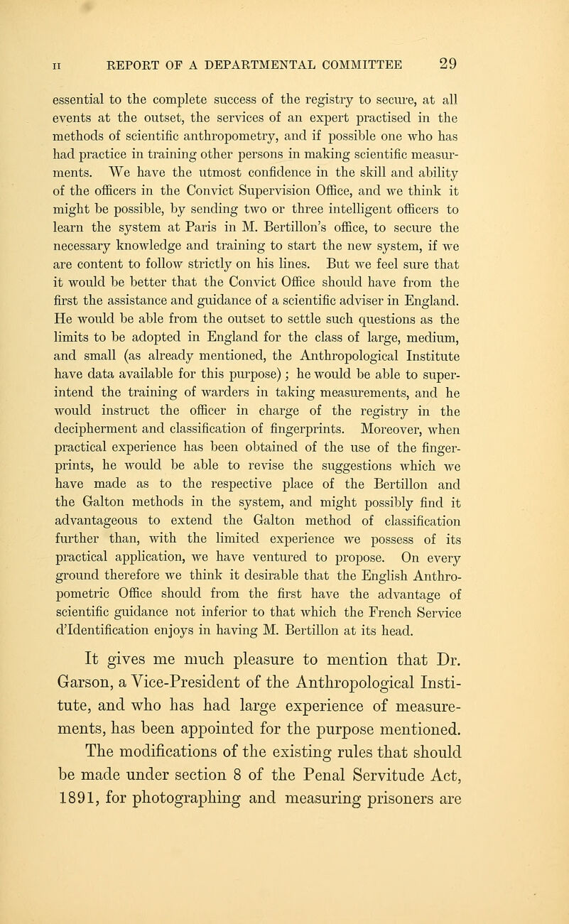 essential to the complete success of the registry to secure, at all events at the outset, the services of an expert practised in the methods of scientific anthropometry, and if possible one who has had practice in training other persons in making scientific measur- ments. We have the utmost confidence in the skill and ability of the officers in the Convict Supervision Ofiice, and we think it might be possible, by sending two or three intelligent officers to learn the system at Paris in M. Bertillon's office, to secure the necessary knowledge and training to start the new system, if we are content to follow strictly on his lines. But we feel sure that it would be better that the Convict Office should have from the first the assistance and guidance of a scientific adviser in England. He would be able from the outset to settle such questions as the limits to be adopted in England for the class of large, medium, and small (as already mentioned, the Anthropological Institute have data available for this purpose); he would be able to super- intend the training of warders in taking measurements, and he would instruct the officer in charge of the registry in the decipherment and classification of fingerprints. Moreover, when practical experience has been obtained of the use of the finger- prints, he would be able to revise the suggestions which we have made as to the respective place of the Bertillon and the Galton methods in the system, and might possibly find it advantageous to extend the Galton method of classification further than, with the limited experience we possess of its practical application, we have ventured to propose. On every ground therefore we think it desirable that the English Anthro- pometric Office should from the first have the advantage of scientific guidance not inferior to that which the French Service d'Identification enjoys in having M. Bertillon at its head. It gives me much pleasure to mention that Dr. Garson, a Vice-President of the Anthropological Insti- tute, and who has had large experience of measure- ments, has been appointed for the purpose mentioned. The modifications of the existing rules that should be made under section 8 of the Penal Servitude Act, 1891, for photographing and measuring prisoners are