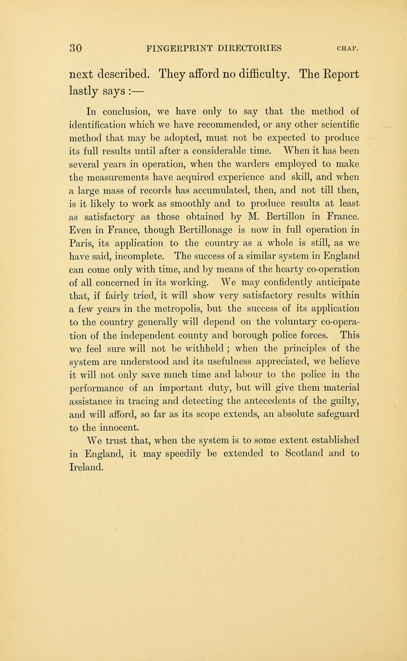 next described. They afford no difficulty. The Report lastly says:— In conclusion, we have only to say that the method of identification which we have recommended, or any other scientific method that may be adopted, must not be expected to produce its full results until after a considerable time. When it has been several years in operation, when the warders employed to make the measurements have acquired experience and skill, and when a large mass of records has accumulated, then, and not till then, is it likely to work as smoothly and to produce results at least as satisfactory as those obtained by M. Bertillon in France. Even in France, though Bertillonage is now in full operation in Paris, its application to the country as a whole is still, as we have said, incomplete. The success of a similar system in England can come only with time, and by means of the hearty co-operation of all concerned in its working. We may confidently anticipate that, if fairly tried, it will show very satisfactory results within a few years in the metropolis, but the success of its application to the country generally will depend on the voluntary co-opera- tion of the independent county and borough police forces. This we feel sure will not be withheld; when the principles of the system are understood and its usefulness appreciated, we believe it will not only save much time and labour to the police in the performance of an important duty, but will give them material assistance in tracing and detecting the antecedents of the guilty, and will afford, so far as its scope extends, an absolute safeguard to the innocent. We trust that, when the system is to some extent established in England, it may speedily be extended to Scotland and to Ireland.