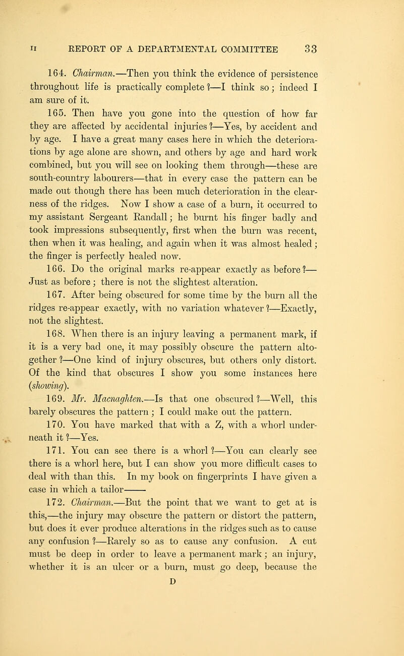 164. Chairman.—Then you think the evidence of persistence throughout life is practically complete ]—I think so; indeed I am sure of it. 165. Then have you gone into the question of how far they are afifected by accidental injuries ?—Yes, by accident and by age. I have a great many cases here in which the deteriora- tions by age alone are shown, and others by age and hard work combined, but you will see on looking them through—these are south-country labourers—that in every case the pattern can be made out though there has been much deterioration in the clear- ness of the ridges. Now I show a case of a burn, it occurred to my assistant Sergeant Eandall; he burnt his finger badly and took impressions subsequently, first when the burn was recent, then when it was healing, and again when it was almost healed; the finger is perfectly healed now. 166. Do the original marks re-appear exactly as before ?— Just as before; there is not the slightest alteration. 167. After being obscured for some time by the burn all the ridges re-appear exactly, with no variation whatever 1—Exactly, not the slightest. 168. When there is an injury leaving a permanent mark, if it is a very bad one, it may possibly obscure the pattern alto- gether ?—One kind of injury obscures, but others only distort. Of the kind that obscures I show you some instances here {showing). 169. Mr. Macnaghten.—Is that one obscured?—Well, this barely obscures the pattern ; I could make out the pattern. 170. You have marked that with a Z, with a whorl under- neath it 1—Yes. 171. You can see there is a whorl 1—You can clearly see there is a whorl here, but I can show you more difficult cases to deal with than this. In my book on fingerprints I have given a case in which a tailor 172. Chairman.—But the point that we want to get at is this,—the injury may obscure the pattern or distort the pattern, but does it ever produce alterations in the ridges such as to cause any confusion 1—Rarely so as to cause any confusion. A cut must be deep in order to leave a permanent mark; an injury, whether it is an ulcer or a burn, must go deep, because the D