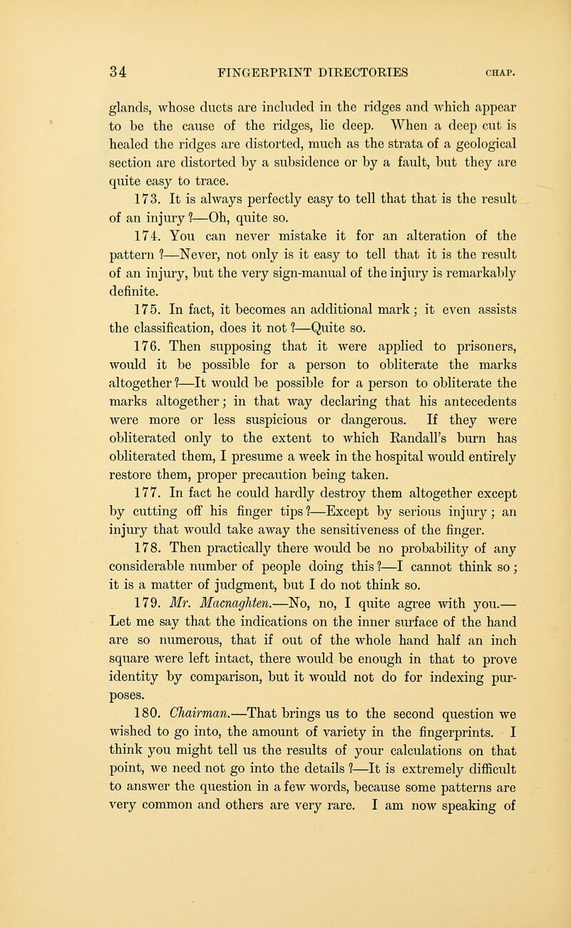 glands, whose ducts are included in the ridges and which appear to be the cause of the ridges, lie deep. When a deep cut is healed the ridges are distorted, much as the strata of a geological section are distorted by a subsidence or by a fault, but they are quite easy to trace. 173. It is always perfectly easy to tell that that is the result of an injury ?—Oh, quite so. 174. You can never mistake it for an alteration of the pattern 1—Never, not only is it easy to tell that it is the result of an injury, but the very sign-manual of the injury is remarkably definite. 175. In fact, it becomes an additional mark; it even assists the classification, does it not 1—Quite so. 176. Then supposing that it were applied to prisoners, would it be possible for a person to obliterate the marks altogether ?—It would be possible for a person to obliterate the marks altogether; in that way declaring that his antecedents were more or less suspicious or dangerous. If they were obliterated only to the extent to which Eandall's burn has obliterated them, I presume a week in the hospital would entirely restore them, proper precaution being taken. 177. In fact he could hardly destroy them altogether except by cutting off his finger tips ?—Except by serious injury; an injury that would take away the sensitiveness of the finger. 178. Then practically there would be no probability of any considerable number of people doing this ?—I cannot think so; it is a matter of judgment, but I do not think so. 179. Mr. MacnagUen.—No, no, I quite agree with you.— Let me say that the indications on the inner surface of the hand are so numerous, that if out of the whole hand half an inch square were left intact, there would be enough in that to prove identity by comparison, but it would not do for indexing pur- poses. 180. Chairman.—That brings us to the second question we wished to go into, the amount of variety in the fingerprints. I think you might tell us the results of your calculations on that point, we need not go into the details 1—It is extremely difficult to answer the question in a few words, because some patterns are very common and others are very rare. I am now speaking of