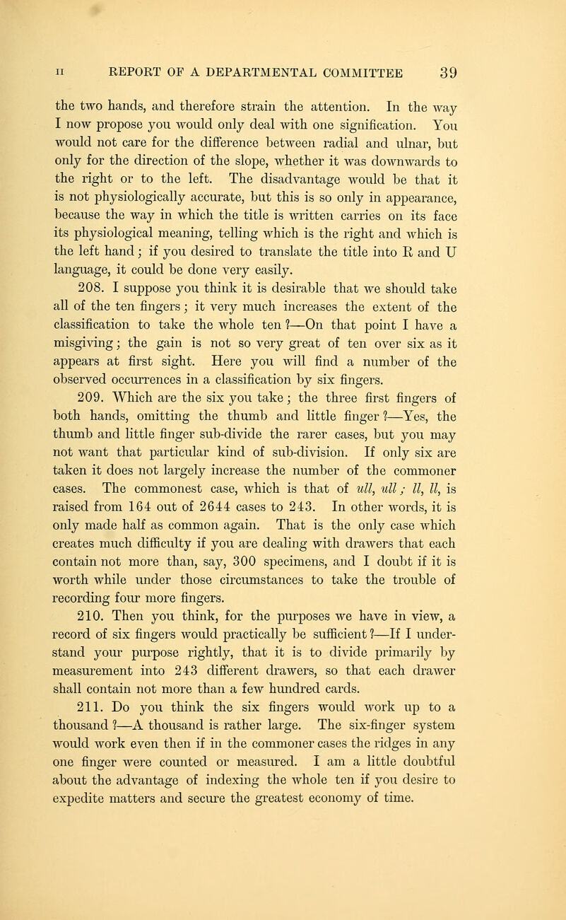 the two hands, and therefore strain the attention. In the way I now propose you would only deal with one signification. You would not care for the difference between radial and ulnar, but only for the direction of the slope, whether it was downwards to the right or to the left. The disadvantage would be that it is not physiologically accurate, but this is so only in appearance, because the way in which the title is written carries on its face its physiological meaning, telling which is the right and which is the left hand; if you desired to translate the title into E and U language, it could be done very easily. 208. I suppose you think it is desirable that we should take all of the ten fingers; it very much increases the extent of the classification to take the whole ten ?—On that point I have a misgiving; the gain is not so very great of ten over six as it appears at first sight. Here you will find a number of the observed occurrences in a classification by six fingers. 209. Which are the six you take; the three first fingers of both hands, omitting the thumb and little finger ?—Yes, the thumb and little finger sub-divide the rarer cases, but you may not want that particular kind of sub-division. If only six are taken it does not largely increase the number of the commoner cases. The commonest case, which is that of ull, ull; 11, U, is raised from 164 out of 2644 cases to 243. In other words, it is only made half as common again. That is the only case which creates much difficulty if you are dealing with drawers that each contain not more than, say, 300 specimens, and I doubt if it is worth while under those circumstances to take the trouble of recording four more fingers. 210. Then you think, for the purposes we have in view, a record of six fingers would practically be sufficient ?—If I under- stand your purpose rightly, that it is to divide primarily by measurement into 243 different drawers, so that each drawer shall contain not more than a few hundred cards. 211. Do you think the six fingers would work up to a thousand ?—A thousand is rather large. The six-finger system would work even then if in the commoner cases the ridges in any one finger were counted or measured. I am a little doubtful about the advantage of indexing the whole ten if you desire to expedite matters and secure the greatest economy of time.