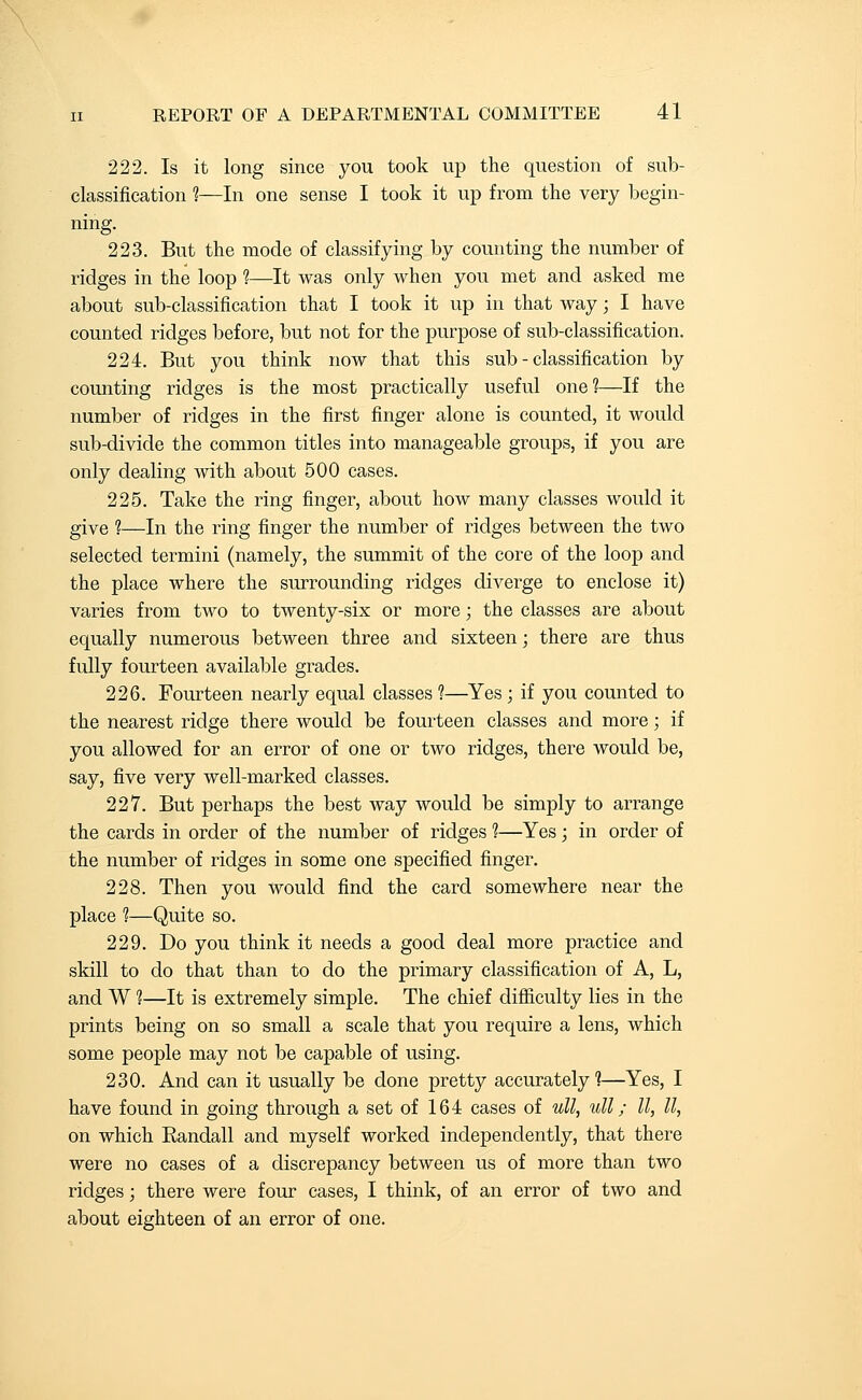 222. Is it long since you took up the question of sub- classification ?—In one sense I took it up from the very begin- ning. 223. But the mode of classifying by counting the number of ridges in the loop ?—It was only when you met and asked me about sub-classification that I took it up in that way; I have counted ridges before, but not for the purpose of sub-classification. 224. But you think now that this sub - classification by counting ridges is the most practically useful one?—If the number of ridges in the first finger alone is counted, it would sub-divide the common titles into manageable groups, if you are only dealing with about 500 cases. 225. Take the ring finger, about how many classes would it give ?—In the ring finger the number of ridges between the two selected termini (namely, the summit of the core of the loop and the place where the surrounding ridges diverge to enclose it) varies from two to twenty-six or more; the classes are about equally numerous between three and sixteen; there are thus fully fourteen available grades. 226. Fourteen nearly equal classes 1—Yes; if you counted to the nearest ridge there would be fourteen classes and more; if you allowed for an error of one or two ridges, there would be, say, five very well-marked classes. 227. But perhaps the best way would be simply to arrange the cards in order of the number of ridges ?—Yes; in order of the number of ridges in some one specified finger. 228. Then you would find the card somewhere near the place 1—Quite so. 229. Do you think it needs a good deal more practice and skill to do that than to do the primary classification of A, L, and W ?—It is extremely simple. The chief difliculty lies in the prints being on so small a scale that you require a lens, which some people may not be capable of using. 230. And can it usually be done pretty accurately?—Yes, I have found in going through a set of 164 cases of uU, ull; II, II, on which Randall and myself worked independently, that there were no cases of a discrepancy between us of more than two ridges; there were four cases, I think, of an error of two and about eighteen of an error of one.