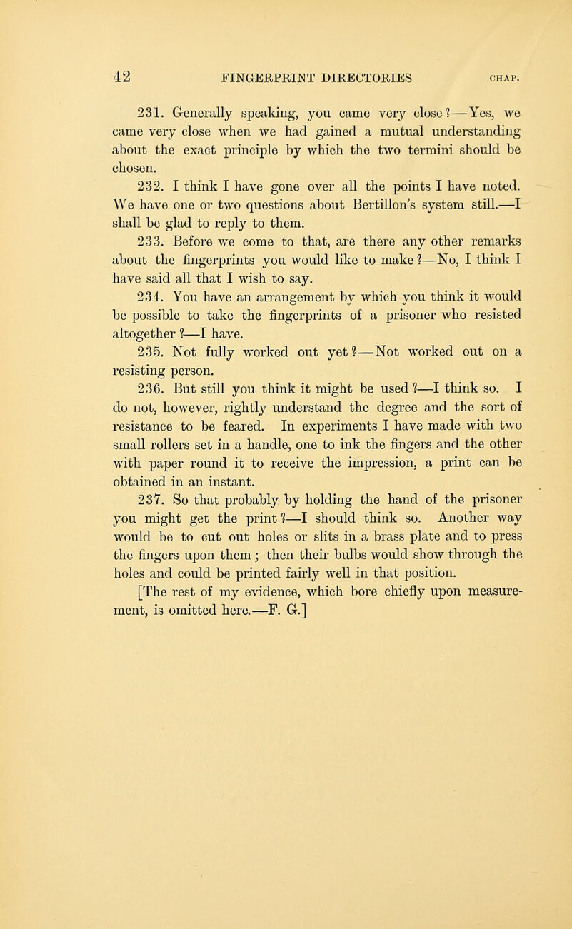 231. Generally speaking, you came very close 1—Yes, we came very close when we had gained a mutual understanding about the exact principle by which the two termini should be chosen. 232. I think I have gone over all the points I have noted. We have one or two questions about Bertillon's system still.—I shall be glad to reply to them. 233. Before we come to that, are there any other remarks about the fingerprints you would like to make ?—No, I think I have said all that I wish to say. 234. You have an arrangement by which you think it would be possible to take the fingerprints of a prisoner who resisted altogether ?—I have. 235. Not fully worked out yet 1—Not worked out on a resisting person. 236. But still you think it might be used ?—I think so. I do not, however, rightly understand the degree and the sort of resistance to be feared. In experiments I have made with two small rollers set in a handle, one to ink the fingers and the other with paper round it to receive the impression, a print can be obtained in an instant. 237. So that probably by holding the hand of the prisoner you might get the print 1—I should think so. Another way would be to cut out holes or slits in a brass plate and to press the fingers upon them; then their bulbs would show through the holes and could be printed fairly well in that position. [The rest of my evidence, which bore chiefly upon measure- ment, is omitted here.—F. G.]