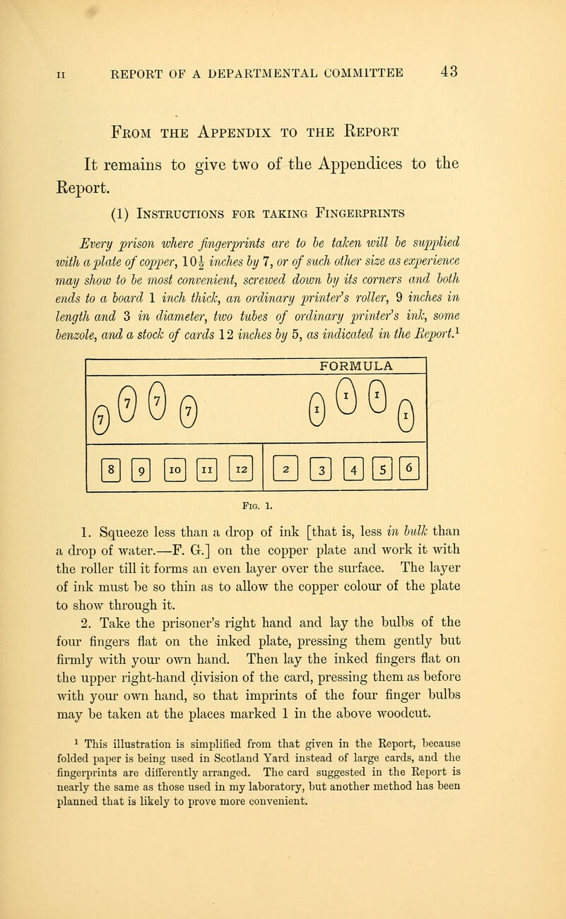 From the Appendix to the Report It remains to give two of tlie Appendices to the Report. (1) Instructions foe, taking Fingerprints Every prison where fingerpints are to he taken will he sup2?lied with a plate of copper, 10| inches hy 7, or of such other size as experience may show to he most convenient, screwed down hy its corners and hoth ends to a hoard 1 inch thick, an ordinary printer's roller, 9 inches in length and 3 in diameter, two tuhes of ordinary printer's ink, some henzole, and a stock of cards 12 inches hy 5, as indicated in the Repwt} FORMULA 0000 0t)00 89 10 II 12 23456 Pig. 1. 1. Squeeze less than a drop of ink [that is, less in hulk than a drop of water.—F. G.] on the copper plate and work it with the roller till it forms an even layer over the surface. The layer of ink must be so thin as to allow the copper colour of the plate to show through it. 2. Take the prisoner's right hand and lay the bulbs of the four fingers flat on the inked plate, pressing them gently but firmly with your own hand. Then lay the inked fingers flat on the upper right-hand division of the card, pressing them as before with your own hand, so that imprints of the four finger bulbs may be taken at the places marked 1 in the above woodcut. 1 This illustration is simplified from that given in the Report, because folded paper is being used in Scotland Yard instead of lai'ge cards, and the fingerprints are difl'erently arranged. The card suggested in the Report is nearly the same as those used in my laboratory, but another method has been planned that is likely to prove more convenient.