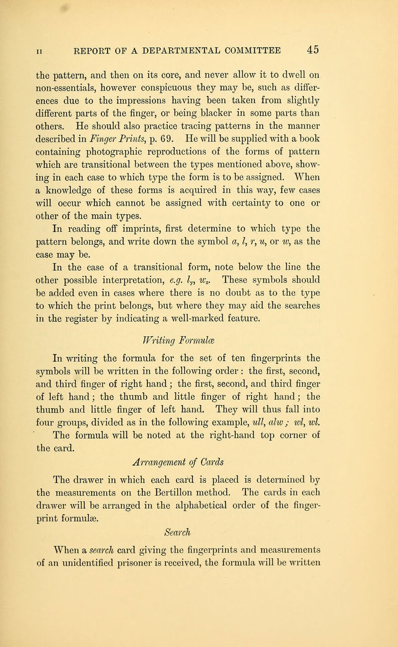 the pattern, and then on its core, and never allow it to dwell on non-essentials, however conspicuous they may be, such as differ- ences due to the impressions having been taken from slightly different parts of the finger, or being blacker in some parts than others. He should also practice tracing patterns in the manner described in Finger Prints, p. 69, He will be supplied with a book containing photographic reproductions of the forms of pattern which are transitional between the types mentioned above, show- ing in each case to which type the form is to be assigned. When a knowledge of these forms is acquired in this way, few cases will occur which cannot be assigned with certainty to one or other of the main types. In reading off imprints, first determine to which type the pattern belongs, and write down the symbol a, I, r, u, or w, as the case may be. In the case of a transitional form, note below the line the other possible interpretation, e.g. /y, w^. These symbols should be added even in cases where there is no doubt as to the type to which the print belongs, but where they may aid the searches in the register by indicating a well-marked feature, Writing Formulce, In writing the formula for the set of ten fingerprints the symbols will be written in the following order: the first, second, and third finger of right hand; the first, second, and third finger of left hand; the thumb and little finger of right hand; the thumb and little finger of left hand. They will thus fall into four groups, divided as in the following example, ull, alw ; wl, wl. The formula will be noted at the right-hand top corner of the card. Arrangement of Cards The drawer in which each card is placed is determined by the measurements on the Bertillon method. The cards in each drawer will be arranged in the alphabetical order of the finger- print formulae. Search When a search card giving the fingerprints and measurements of an unidentified prisoner is received, the formula will be written