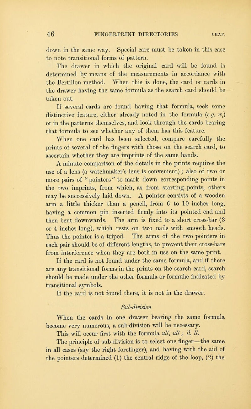 down in the same way. Special care must be taken in this case to note transitional forms of pattern. The drawer in which the original card will be found is determined by means of the measurements in accordance with the Bertillon method. When this is done, the card or cards in the drawer having the same formula as the search card should be taken out. If several cards are found having that formula, seek some distinctive feature, either already noted in the formula {e.g. w) or in the patterns themselves, and look through the cards bearing that formula to see whether any of them has this feature. When one card has been selected, compare carefully the prints of several of the fingers with those on the search card, to ascertain whether they are imprints of the same hands. A minute comparison of the details in the prints requires the use of a lens (a watchmaker's lens is convenient); also of two or more pairs of  pointers  to mark down corresponding points in the two imprints, from which, as from starting-points, others may be successively laid down. A pointer consists of a wooden arm a little thicker than a pencil, from 6 to 10 inches long, having a common pin inserted firmly into its pointed end and then bent downwards. The arm is fixed to a short cross-bar (3 or 4 inches long), which rests on two nails with smooth heads. Thus the pointer is a tripod. The arms of the two pointers in each pair should be of different lengths, to prevent their cross-bars from interference when they are both in use on the same print. If the card is not found under the same formula, and if there are any transitional forms in the prints on the search card, search should be made under the other formula or formulae indicated by transitional symbols. If the card is not found there, it is not in the drawer. Sub-division When the cards in one drawer bearing the same formula become very numerous, a sub-division will be necessary. This will occur first with the formula ull, ull; II, II. The principle of sub-division is to select one finger—the same in all cases (say the right forefinger), and having with the aid of the pointers determined (1) the central ridge of the loop, (2) the