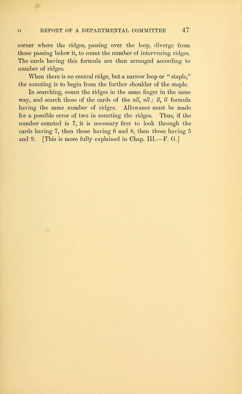 corner where the ridges, passing over the loop, diverge from those passing below it, to count the number of intervening ridges. The cards having this formula are then arranged according to number of ridges. When there is no central ridge, but a narrow loop or  staple, the counting is to begin from the further shoulder of the staple. In searching, count the ridges in the same finger in the same way, and search those of the cards of the uU, ull; II, II formula having the same number of ridges. Allowance must be made for a possible error of two in counting the ridges. Thus, if the number counted is 7, it is necessary first to look through the cards having 7, then those having 6 and 8, then those having 5 and 9. [This is more fully explained in Chap. III.—F. G.]