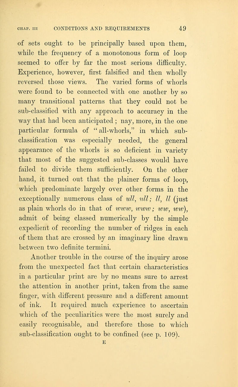 of sets ouglit to be principally based upon tliem, while the frequency of a monotonous form of loop seemed to offer by far the most serious difficulty. Experience, however, first falsified and then wholly reversed those views. The varied forms of whorls were found to be connected with one another by so many transitional patterns that they could not be sub-classified with any approach to accuracy in the way that had been anticipated ; nay, more, in the one particular formula of  all-whorls, in which sub- classification was especially needed, the general appearance of the whorls is so deficient in variety that most of the suggested sub-classes would have failed to divide them sufficiently. On the other hand, it turned out that the plainer forms of loop, which predominate largely over other forms in the exceptionally numerous class of ull, ull; II, II (just as plain whorls do in that of wiuw, tvww; wiv, ivw), admit of being classed numerically by the simple expedient of recording the number of ridges in each of them that are crossed by an imaginary line drawn between two definite termini. Another trouble in the course of the inquiry arose from the unexpected fact that certain characteristics in a particular print are by no means sure to arrest the attention in another print, taken from the same finger, with different pressure and a different amount of ink. It required much experience to ascertain which of the peculiarities were the most surely and easily recognisable, and therefore those to which sub-classification ought to be confined (see p. 109).