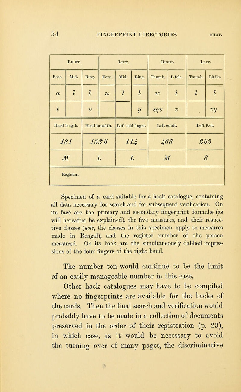 Right. Left. Right. Left. Fore. Mid. Ring. Pore. Mid. Ring. Thumb. Little. Thumb. Little. a I I U I I lU I I I t V y sqv V vy Head length. Head breadth. Left mid finger. Left cubit. Left foot. 181 153-5 114 463 253 M L L M S Register. Specimen of a card suitable for a hack catalogue, containing all data necessary for search and for subsequent verification. On its face are the primary and secondary fingerprint formulse (as will hereafter be explained), the five measures, and their respec- tive classes (note, the classes in this specimen apply to measures made in Bengal), and the register number of the person measured. On its back are the simultaneously dabbed impres- sions of the four fingers of the right hand. The number ten would continue to be the limit of an easily manageable number in this case. Other hack catalogues may have to be compiled where no fingerprints are available for the backs of the cards. Then the final search and verification would probably have to be made in a collection of documents preserved in the order of their registration (p. 23), in which case, as it would be necessary to avoid the turning over of many pages, the discriminative