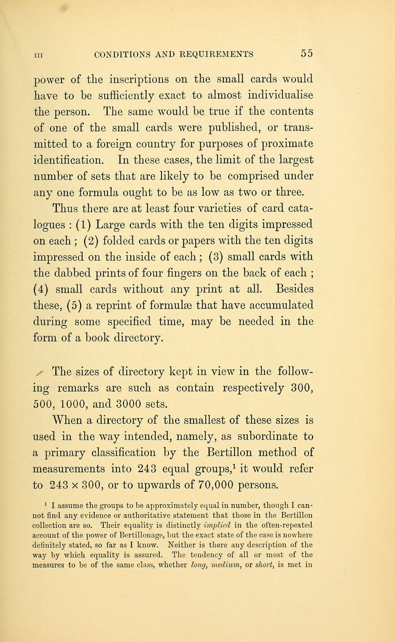 power of the inscriptions on the small cards would have to be sufficiently exact to almost individualise the person. The same would be true if the contents of one of the small cards were published, or trans- mitted to a foreign country for purposes of proximate identification. In these cases, the limit of the largest number of sets that are likely to be comprised under any one formula ought to be as low as two or three. Thus there are at least four varieties of card cata- logues : (1) Large cards with the ten digits impressed on each; (2) folded cards or papers with the ten digits impressed on the inside of each; (3) small cards with the dabbed prints of four fingers on the back of each ; (4) small cards without any print at all. Besides these, (5) a reprint of formulae that have accumulated during some specified time, may be needed in the form of a book directory. y The sizes of directory kept in view in the follow- ing remarks are such as contain respectively 300, 500, 1000, and 3000 sets. When a directory of the smallest of these sizes is used in the way intended, namely, as subordinate to a primary classification by the Bertillon method of measurements into 243 equal groups,^ it would refer to 243 X 300, or to upwards of 70,000 persons. 1 I assume the groups to be approximately equal in number, though I can- not find any evidence or authoritative statement that those in the Bertillon collection are so. Their equality is distinctly implied in the often-repeated account of the power of Bertillonage, but the exact state of the case is nowhere definitely stated, so far as I know. Neither is there any description of the way by which equality is assured. The tendency of all or most of the measures to be of the same class, whether long, medium, or sliort, is met in