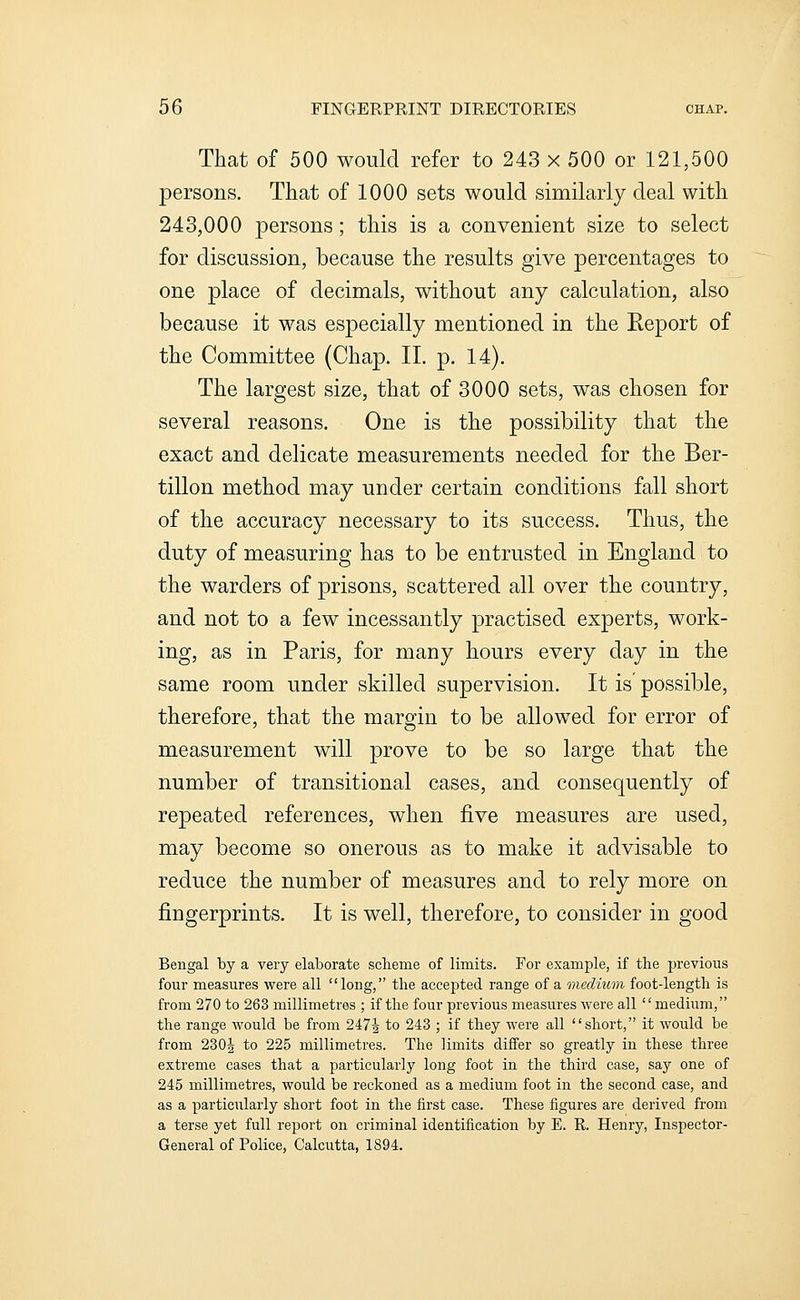 That of 500 would refer to 243 x 500 or 121,500 persons. That of 1000 sets would similarly deal with 243,000 persons; this is a convenient size to select for discussion, because the results give percentages to one place of decimals, without any calculation, also because it was especially mentioned in the Eeport of the Committee (Chap. II. p. 14). The largest size, that of 3000 sets, was chosen for several reasons. One is the possibility that the exact and delicate measurements needed for the Ber- tillon method may under certain conditions fall short of the accuracy necessary to its success. Thus, the duty of measuring has to be entrusted in England to the warders of prisons, scattered all over the country, and not to a few incessantly practised experts, work- ing, as in Paris, for many hours every day in the same room under skilled supervision. It is possible, therefore, that the margin to be allowed for error of measurement will prove to be so large that the number of transitional cases, and consequently of repeated references, when five measures are used, may become so onerous as to make it advisable to reduce the number of measures and to rely more on fingerprints. It is well, therefore, to consider in good Bengal by a very elaborate sclieme of limits. For example, if the previous four measures were all long, the accepted range of a medmm foot-length is from 270 to 263 millimetres ; if the four previous measures were all mediiim, the range would be from 2474 to 243 ; if they were all short, it would be from 230i to 225 millimetres. The limits differ so greatly in these three extreme cases that a particularly long foot in the third case, say one of 245 millimetres, would be reckoned as a medium foot in the second case, and as a particularly short foot in the first case. These figures are derived from a terse yet full report on criminal identification by E. R. Henry, Inspector- General of Police, Calcutta, 1894.