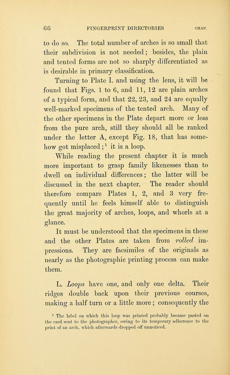 to do SO. The total number of arches is so small that their subdivision is not needed; besides, the plain and tented forms are not so sharply differentiated as is desirable in primary classification. Turning to Plate I. and using the lens, it will be found that Figs. 1 to 6, and 11, 12 are plain arches of a typical form, and that 22, 23, and 24 are equally well-marked specimens of the tented arch. Many of the other specimens in the Plate depart more or less from the pure arch, still they should all be ranked under the letter A, except Fig. 18, that has some- how got misplaced; ^ it is a loop. While reading the present chapter it is much more important to grasp family likenesses than to dwell on individual differences; the latter will be discussed in the next chapter. The reader should therefore compare Plates 1, 2, and 3 very fre- quently until he feels himself able to distinguish the great majority of arches, loops, and whorls at a glance. It must be understood that the specimens in these and the other Plates are taken from rolled im- pressions. They are facsimiles of the originals as nearly as the photographic printing process can make them. L. Loops have one, and only one delta. Their ridges double back upon their previous courses, making a half turn or a little more ; consequently the 1 The label on which this loop was printed probably became pasted on the card sent to the photographer, owing to its temporary adherence to the print of an arch, which afterwards dropped off unnoticed.