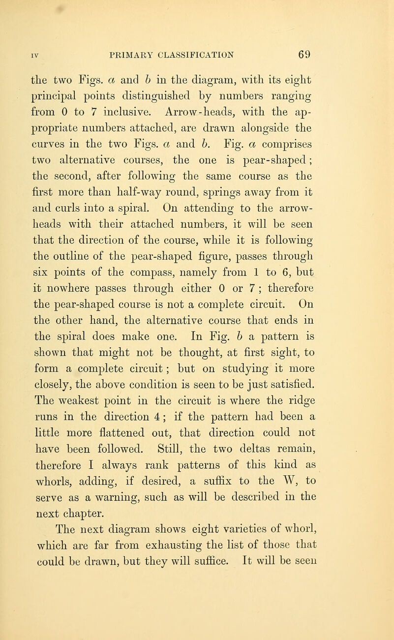 the two Figs, a and 6 in the diagram, with its eight principal points distinguished by numbers ranging from 0 to 7 inclusive. Arrow-heads, with the ap- propriate numbers attached, are drawn alongside the curves in the two Figs, a and 6. Fig. a comprises two alternative courses, the one is pear-shaped; the second, after following the same course as the first more than half-way round, springs away from it and curls into a spiral. On attending to the arrow- heads with their attached numbers, it will be seen that the direction of the course, while it is following the outline of the pear-shaped figure, passes through six points of the compass, namely from 1 to 6, but it nowhere passes through either 0 or 7 ; therefore the pear-shaped course is not a complete circuit. On the other hand, the alternative course that ends in the spiral does make one. In Fig. 6 a pattern is shown that might not be thought, at first sight, to form a complete circuit; but on studying it more closely, the above condition is seen to be just satisfied. The weakest point in the circuit is where the ridge runs in the direction 4; if the pattern had been a little more flattened out, that direction could not have been followed. Still, the two deltas remain, therefore I always rank patterns of this kind as whorls, adding, if desired, a sufiix to the W, to serve as a warning, such as will be described in the next chapter. The next diagram shows eight varieties of whorl, which are far from exhausting the list of those that could be drawn, but they will suffice. It will be seen