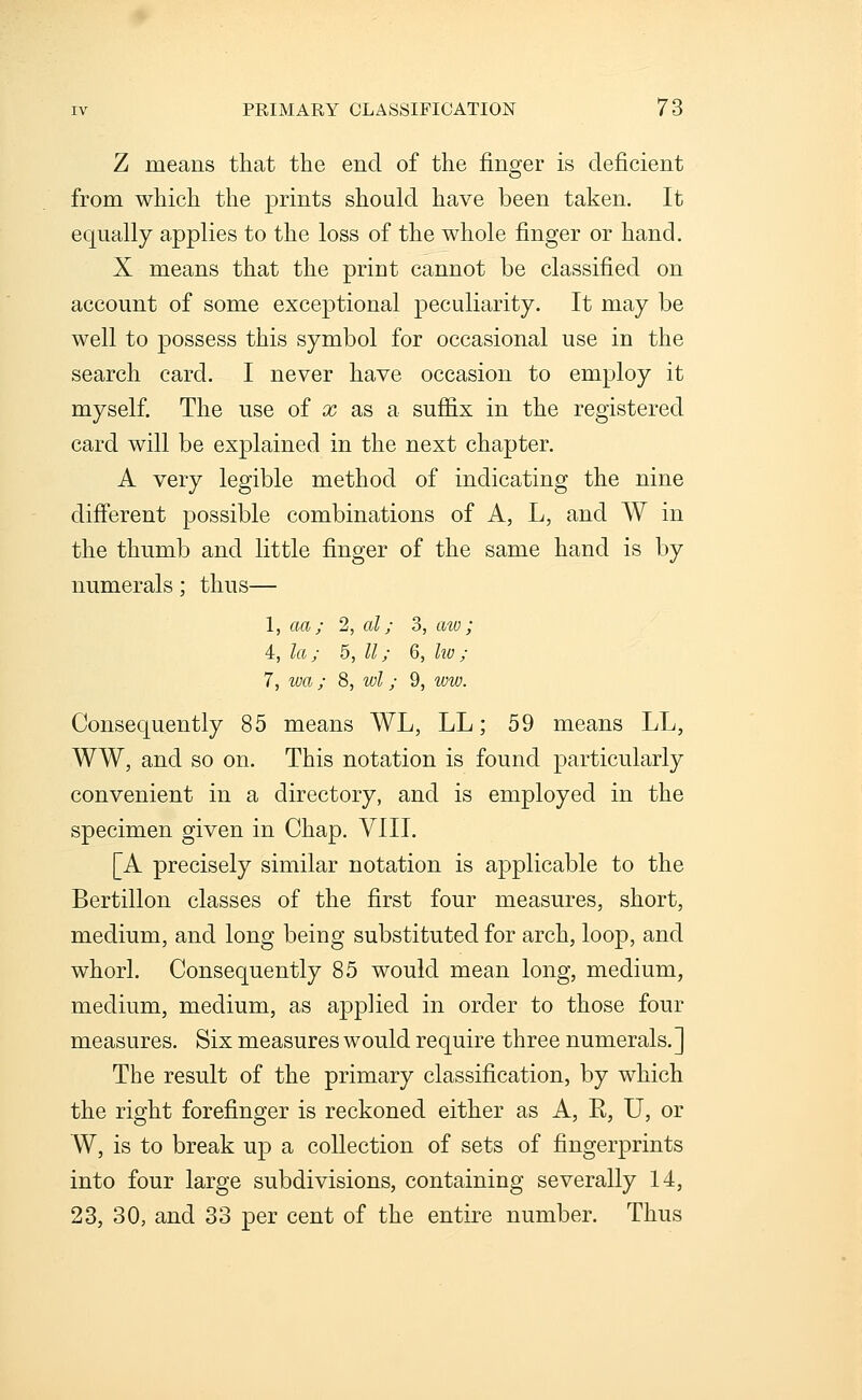 Z means that the end of the finger is deficient from which tlie prints should have been taken. It equally applies to the loss of the whole finger or hand. X means that the print cannot be classified on account of some exceptional peculiarity. It may be well to possess this symbol for occasional use in the search card. I never have occasion to employ it myself. The use of x as a suffix in the registered card will be explained in the next chapter. A very legible method of indicating the nine different possible combinations of A, L, and W in the thumb and little finger of the same hand is by numerals; thns— 1, aoj; 2, al; 3, aw; 4, la; 5, II; 6, Iw; 7, wa; 8, wl; 9, ww. Consequently 85 means WL, LL; 59 means LL, WW, and so on. This notation is found particularly convenient in a directory, and is employed in the specimen given in Chap. VIII. [A precisely similar notation is applicable to the Bertillon classes of the first four measures, short, medium, and long being substituted for arch, loop, and whorl. Consequently 85 would mean long, medium, medium, medium, as applied in order to those four measures. Six measures would require three numerals.] The result of the primary classification, by which the right forefinger is reckoned either as A, K, U, or W, is to break up a collection of sets of fingerprints into four large subdivisions, containing severally 14, 23, 30, and 33 per cent of the entire number. Thus