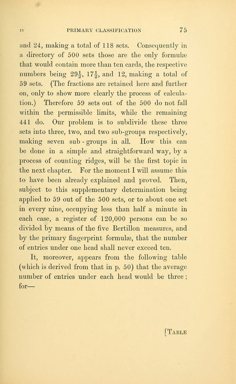 and 24, making a total of 118 sets. Consequently in a directory of 500 sets those are the only formulae that would contain more than ten cards, the respective numbers being 2 9 J, 17^, and 12, making a total of 59 sets. (The fractions are retained here and further on, only to show more clearly the process of calcula- tion.) Therefore 59 sets out of the 500 do not fall within the permissible limits, while the remaining 441 do. Our problem is to subdivide these three sets into three, two, and two sub-groups respectively, making seven sub - groups in all. How this can be done in a simple and straightforward way, by a process of counting ridges, will be the first topic in the next chapter. For the moment I will assume this to have been already explained and proved. Then, subject to this supplementary determination being applied to 59 out of the 500 sets, or to about one set in every nine, occupying less than half a minute in each case, a register of 120,000 persons can be so divided by means of the five Bertillon measures, and by the primary fingerprint formulae, that the number of entries under one head shall never exceed ten. It, moreover, appears from the following table (which is derived from that in p. 50) that the average number of entries under each head would be three; for— [Table