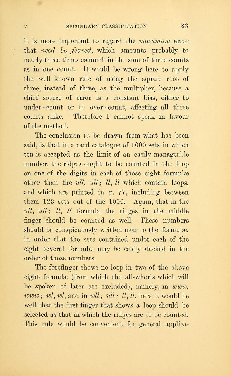 it is more important to regard the maximum error that need he feared, which amounts probably to nearly three times as much in the sum of three counts as in one count. It would be wrong here to apply the well-known rule of using the square root of three, instead of three, as the multiplier, because a chief source of error is a constant bias, either to under - count or to over - count, affecting all three counts alike. Therefore I cannot speak in favour of the method. The conclusion to be drawn from what has been said, is that in a card catalogue of 1000 sets in which ten is accepted as the limit of an easily manageable number, the ridges ought to be counted in the loop on one of the digits in each of those eight formulae other than the ull, ull; II, II which contain loops, and which are printed in p. 77, including between them 123 sets out of the 1000. Again, that in the ull, ull; II, II formula the ridges in the middle finger should be counted as well. These numbers should be conspicuously written near to the formulae, in order that the sets contained under each of the eight several formulae may be easily stacked in the order of those numbers. The forefinger shows no loop in two of the above eight formulae (from which the all-whorls which will be spoken of later are excluded), namely, in i(;wt(;, wwiv; wl, wl, and in wll; ull; II, II, here it would be well that the first finger that shows a loop should be selected as that in which the ridges are to be counted. This rule would be convenient for general applica-