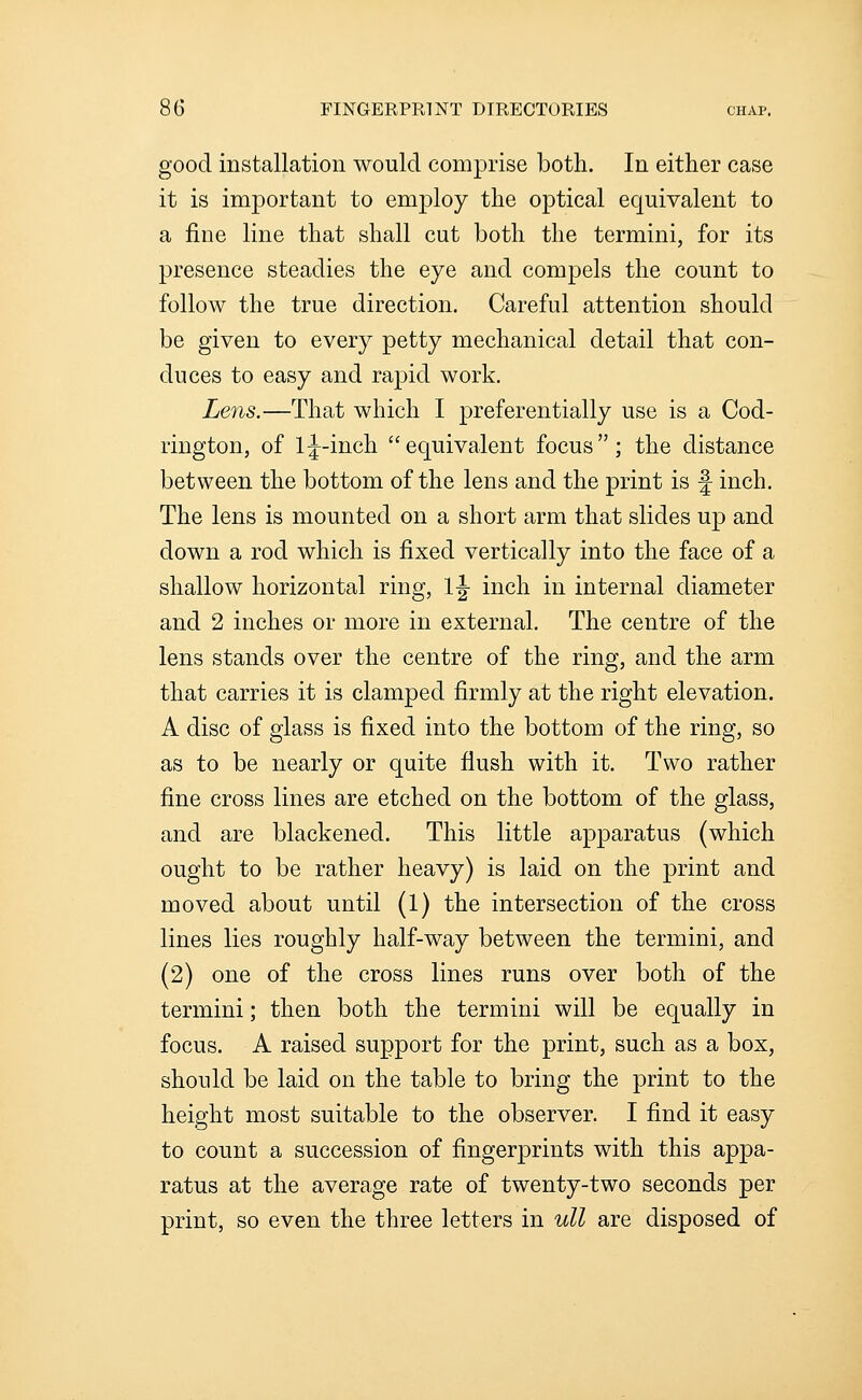 good installation would comprise both. In either case it is important to employ the optical equivalent to a fine line that shall cut both the termini, for its presence steadies the eye and compels the count to follow the true direction. Careful attention should be given to every petty mechanical detail that con- duces to easy and rapid work. Lens.—That which I preferentially use is a Cod- rington, of Ij-inch equivalent focus; the distance between the bottom of the lens and the print is f inch. The lens is mounted on a short arm that slides up and down a rod which is fixed vertically into the face of a shallow horizontal ring, 1|- inch in internal diameter and 2 inches or more in external. The centre of the lens stands over the centre of the ring, and the arm that carries it is clamped firmly at the right elevation. A disc of glass is fixed into the bottom of the ring, so as to be nearly or quite flush with it. Two rather fine cross lines are etched on the bottom of the glass, and are blackened. This little apparatus (which ought to be rather heavy) is laid on the print and moved about until (1) the intersection of the cross lines lies roughly half-way between the termini, and (2) one of the cross lines runs over both of the termini; then both the termini will be equally in focus. A raised support for the print, such as a box, should be laid on the table to bring the print to the height most suitable to the observer. I find it easy to count a succession of fingerprints with this appa- ratus at the average rate of twenty-two seconds per print, so even the three letters in ull are disposed of