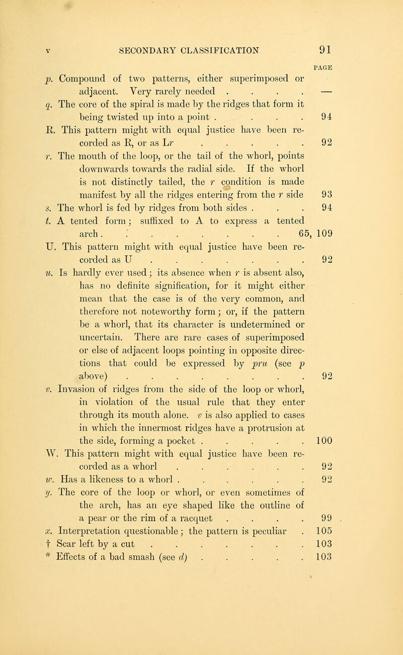 PAGE p. Compoimd of two patterns, either superimposed or adjacent. Very rarely needed .... — q. The core of the spiral is made by the ridges that form it being twisted up into a point . . . .94 R. This pattern might with equal justice haye been re- corded as R, or as Lr . . . . . 92 r. The mouth of the loop, or the tail of the whorl, points downwards towards the radial side. If the whorl is not distinctly tailed, the r condition is made manifest by all the ridges entering from the r side 93 s. The whorl is fed by ridges from both sides . . .94 t. A tented form; suffixed to A to express a tented arch. 65, 109 U. This pattern might with equal justice have been re- corded as U . . . . . . .92 u. Is hardly ever used; its absence when r is absent also, has no definite signification, for it might either mean that the case is of the very common, and therefore not noteworthy form; or, if the pattern be a whorl, that its character is undetermined or uncertain. There are rare cases of superimposed or else of adjacent loops pointing in opposite direc- tions that could be expressed by p'u (see p above) ........ 92 V. Invasion of ridges from the side of the loo|) or whorl, in violation of the usual rule that they enter through its mouth alone, v is also applied to cases in which the innermost ridges have a protrusion at the side, forming a pocket . . . . .100 W. This pattern might with equal justice have been re- corded as a whorl . . . . . .92 w. Has a likeness to a whorl . . . . . .92 y. The core of the loop or whorl, or even sometimes of the arch, has an eye shaped like the outline of a pear or the rim of a racquet . . . .99 X. Interpretation questionable ; the pattern is peculiar . 105 t Scar left by a cut . . . . . . .103 * Effects of a bad smash (see d) . . . . . .103