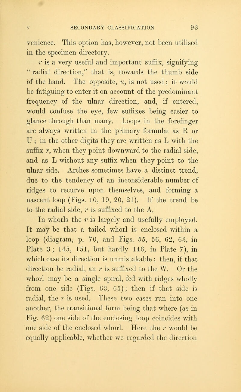 venience. This option has, however, not been utilised in the specimen directory. T is a very useful and important suffix, signifying  radial direction, that is, towards the thumb side of the hand. The opposite, u, is not used ; it would be fatiguing to enter it on account of the predominant frequency of the ulnar direction, and, if entered, would confuse the eye, few suffixes being easier to glance through than many. Loojds in the forefinger are always written in the primary formulae as R or U; in the other digits they are written as L with the suffix r, when they point downward to the radial side, and as L without any suffix when they point to the ulnar side. Arches sometimes have a distinct trend, due to the tendency of an inconsiderable number of ridges to recurve upon themselves, and forming a nascent loop (Figs. 10, 19, 20, 21). If the trend be to the radial side, r is suffixed to the A. In whorls the r is largely and usefully employed. It may be that a tailed whorl is enclosed within a loop (diagram, p. 70, and Figs. 55, 56, 62, 63, ia Plate 3; 145, 151, but hardly 146, in Plate 7), in which case its direction is unmistakable ; then, if that direction be radial, an t is suffixed to the W, Or the whorl may be a single spiral, fed with ridges wholly from one side (Figs. 63, 65); then if that side is radial, the r is used. These two cases run into one another, the transitional form being that where (as in Fig. 62) one side of the enclosing loop coincides with one side of the enclosed whorl. Here the r would be equally applicable, whether we regarded the direction