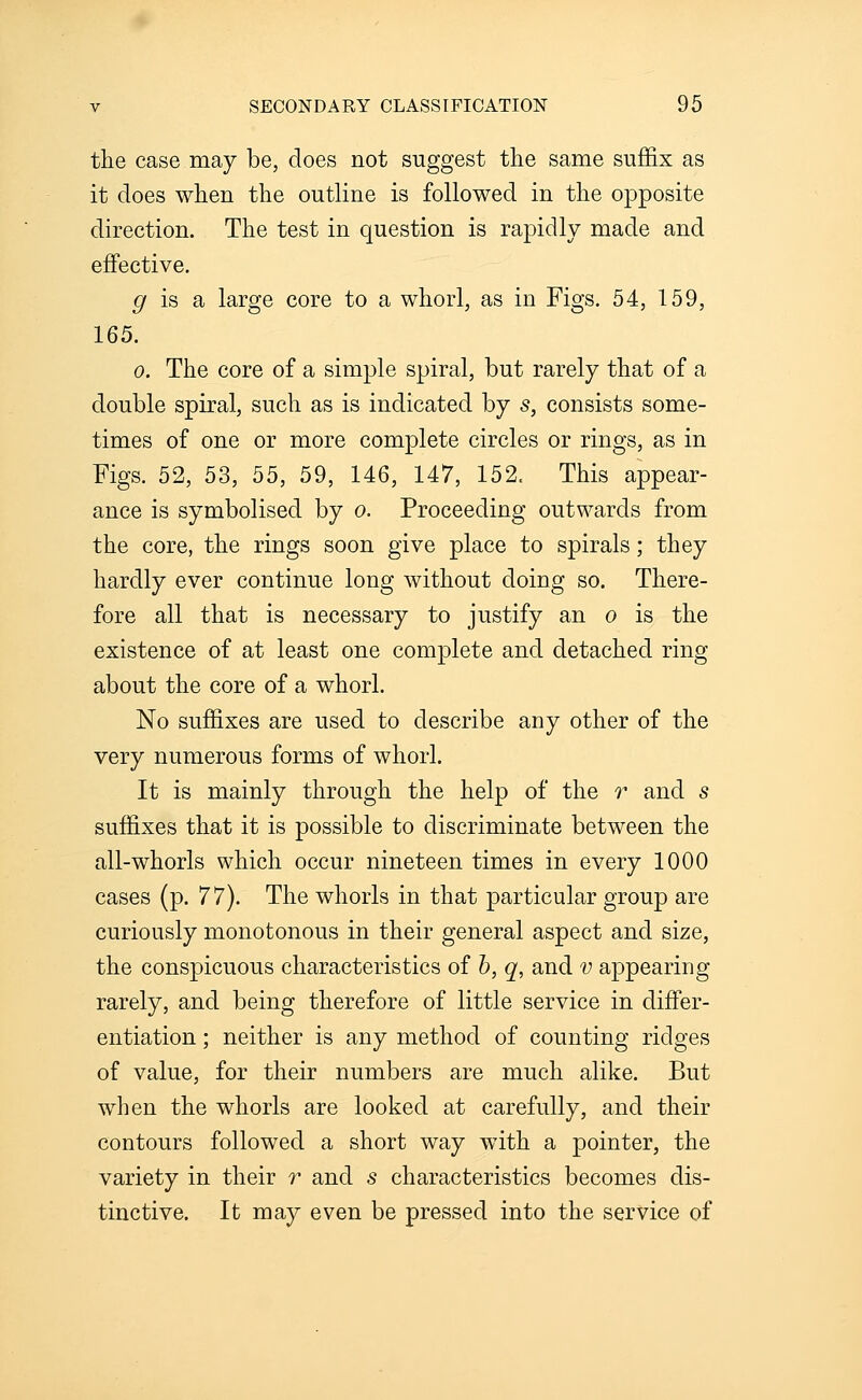 the case may be, does not suggest the same suffix as it does when the outline is followed in the opposite direction. The test in question is rapidly made and effective. ^ is a large core to a whorl, as in Figs. 54, 159, 165. 0. The core of a simple spiral, but rarely that of a double spiral, such as is indicated by s, consists some- times of one or more complete circles or rings, as in Figs. 52, 53, 55, 59, 146, 147, 152. This appear- ance is symbolised by o. Proceeding outwards from the core, the rings soon give place to spirals; they hardly ever continue long without doing so. There- fore all that is necessary to justify an o is the existence of at least one complete and detached ring about the core of a whorl. No suffixes are used to describe any other of the very numerous forms of whorl. It is mainly through the help of the r and s suffixes that it is possible to discriminate between the all-whorls which occur nineteen times in every 1000 cases (p. 77). The whorls in that particular group are curiously monotonous in their general aspect and size, the conspicuous characteristics of h, q, and v appearing rarely, and being therefore of little service in differ- entiation ; neither is any method of counting ridges of value, for their numbers are much alike. But when the whorls are looked at carefully, and their contours followed a short way with a pointer, the variety in their r and s characteristics becomes dis- tinctive. It may even be pressed into the service of