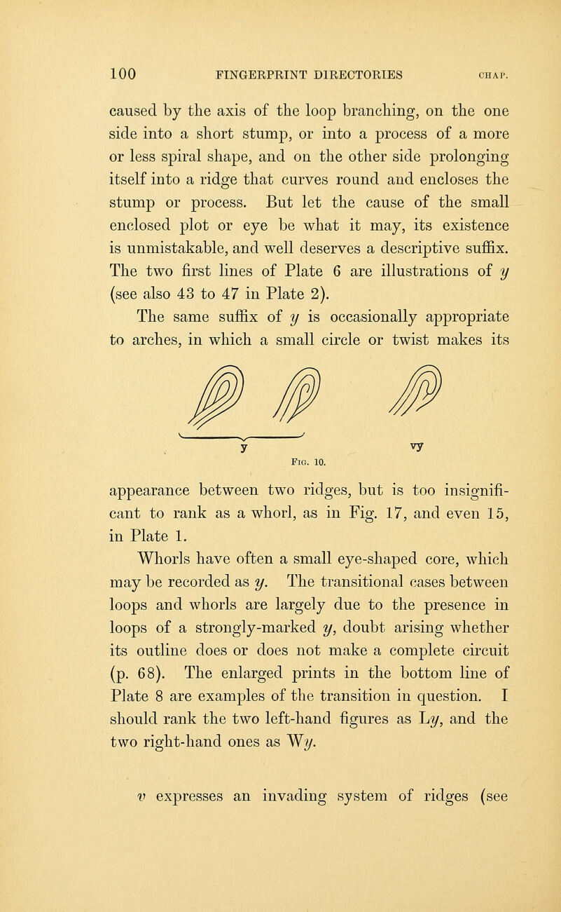 caused by the axis of the loop branching, on the one side into a short stump, or into a process of a more or less spiral shape, and on the other side prolonging itself into a ridge that curves round and encloses the stump or process. But let the cause of the small enclosed plot or eye be what it may, its existence is unmistakable, and well deserves a descriptive suffix. The two first lines of Plate 6 are illustrations of y (see also 43 to 47 in Plate 2). The same suffi.x of y is occasionally appropriate to arches, in which a small circle or twist makes its vy Pig. 10. appearance between two ridges, but is too insignifi- cant to rank as a whorl, as in Fig. 17, and even 15, in Plate 1. Whorls have often a small eye-shaped core, which may be recorded as y. The transitional cases between loops and whorls are largely due to the presence in loops of a strongly-marked y, doubt arising whether its outline does or does not make a complete circuit (p, 68). The enlarged prints in the bottom line of Plate 8 are examples of the transition in question. I should rank the two left-hand figures as L?/, and the two right-hand ones as 'Wy. V expresses an invading system of ridges (see