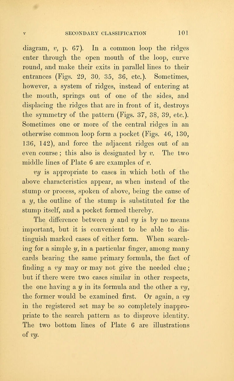 diagram, v, p. 67). In a common loop the ridges enter through the open mouth of the loop, curve round, and make their exits in parallel lines to their entrances (Figs. 29, 30, 35, 36, etc.). Sometimes, however, a system of ridges, instead of entering at the mouth, springs out of one of the sides, and displacing the ridges that are in front of it, destroys the symmetry of the pattern (Figs. 37, 38, 39, etc.). Sometimes one or more of the central ridges in an otherwise common loop form a pocket (Figs. 46, 130, 136, 142), and force the adjacent ridges out of an even course; this also is designated by v. The two middle lines of Plate 6 are examples of v. vy is appropriate to cases in which both of the above characteristics appear, as when instead of the stump or process, spoken of above, being the cause of a y, the outline of the stump is substituted for the stump itself, and a pocket formed thereby. The difference between y and vy is by no means important, but it is convenient to be able to dis- tinguish marked cases of either form. When search- ing for a simple y, in a particular finger, among many cards bearing the same primary formula, the fact of finding a vy may or may not give the needed clue; but if there w^ere two cases similar in other respects, the one having a 2/ in its formula and the other a vy, the former would be examined first. Or again, a vy in the registered set may be so completely inappro- priate to the search pattern as to disprove identity. The two bottom lines of Plate 6 are illustrations oivy.