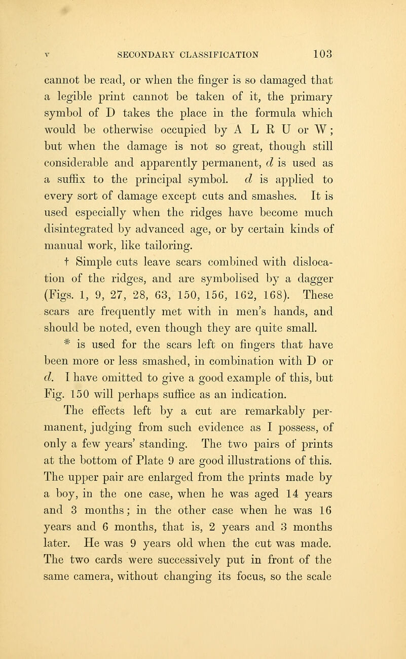 cannot be read, or when the finger is so damaged that a legible print cannot be taken of it, the primary symbol of D takes the place in the formula which would be otherwise occupied by A L R U or W; but when the damage is not so great, though still considerable and apparently permanent, d is used as a suffix to the principal symbol. d is applied to every sort of damage except cuts and smashes. It is used especially when the ridges have become much disintegrated by advanced age, or by certain kinds of manual work, like tailoring. t Simple cuts leave scars combined with disloca- tion of the ridges, and are symbolised by a dagger (Figs. 1, 9, 27, 28, 63, 150, 156, 162, 168). These scars are frequently met with in men's hands, and should be noted, even though they are quite small. * is used for the scars left on fingers that have been more or less smashed, in combination with D or d. I have omitted to give a good example of this, but Fig. 150 will perhaps sufiice as an indication. The efi'ects left by a cut are remarkably per- manent, judging from such evidence as I possess, of only a few years' standing. The two pairs of prints at the bottom of Plate 9 are good illustrations of this. The upper pair are enlarged from the prints made by a boy, in the one case, when he was aged 14 years and 3 months; in the other case when he was 16 years and 6 months, that is, 2 years and 3 months later. He was 9 years old when the cut was made. The two cards were successively put in front of the same camera, without changing its focus, so the scale