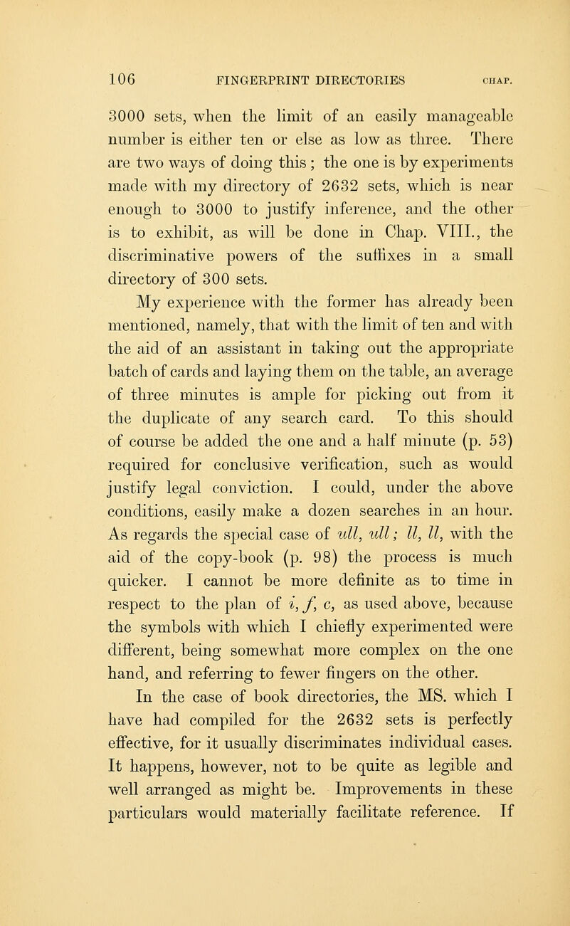 3000 sets, when the limit of an easily manageable number is either ten or else as low as three. There are two ways of doing this ; the one is by experiments made with my directory of 2632 sets, which is near enough to 3000 to justify inference, and the other is to exhibit, as will be done in Chap. VIII., the discriminative powers of the suffixes in a small directory of 300 sets. My experience with the former has already been mentioned, namely, that with the limit often and with the aid of an assistant in taking out the appropriate batch of cards and laying them on the table, an average of three minutes is ample for picking out from it the duplicate of any search card. To this should of course be added the one and a half minute (p. 53) required for conclusive verification, such as would justify legal conviction. I could, under the above conditions, easily make a dozen searches in an hour. As regards the special case of ull, ull; II, II, with the aid of the copy-book (p. 98) the process is much quicker. I cannot be more definite as to time in respect to the plan of i, f, c, as used above, because the symbols with which I chiefly experimented were different, being somewhat more complex on the one hand, and referring to fewer fingers on the other. In the case of book directories, the MS. which I have had compiled for the 2632 sets is perfectly effective, for it usually discriminates individual cases. It happens, however, not to be quite as legible and well arranged as might be. Improvements in these particulars would materially facilitate reference. If