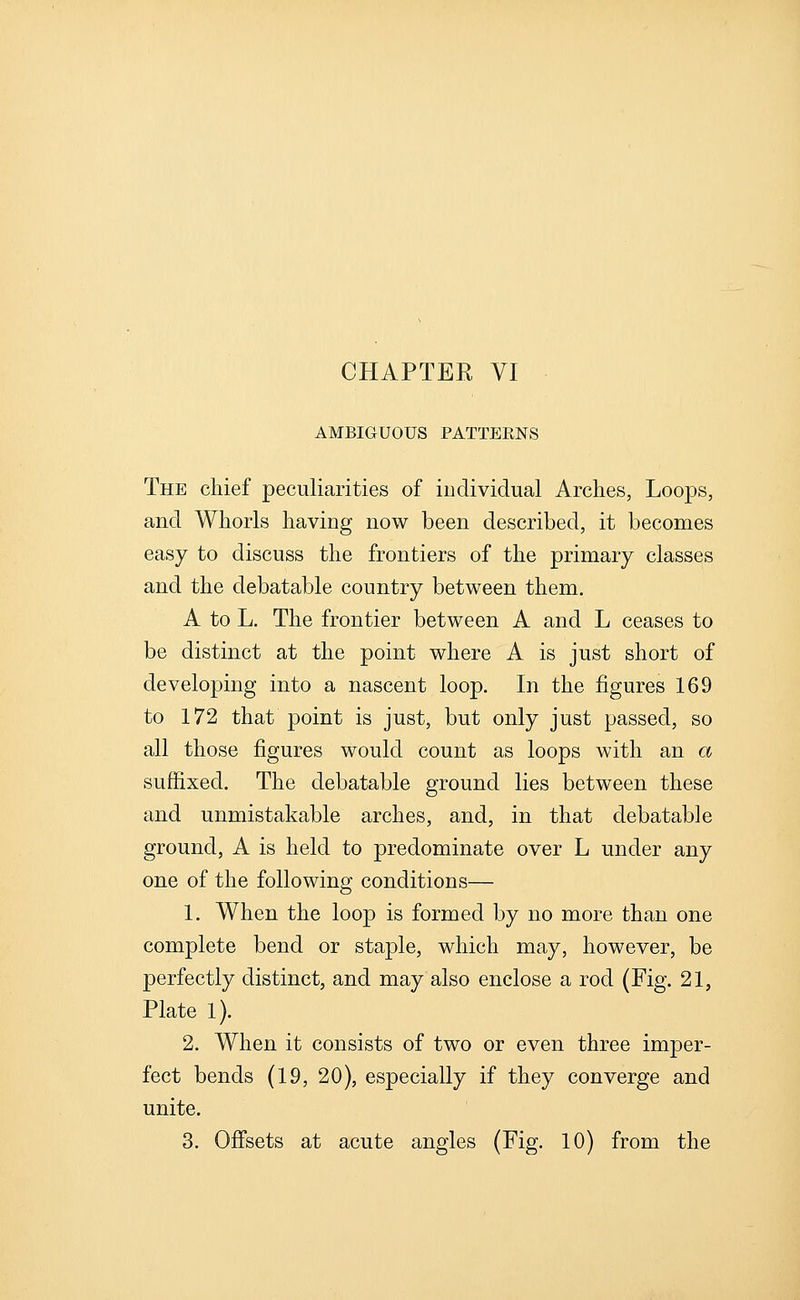 AMBIGUOUS PATTERNS The chief peculiarities of individual Arches, Loops, and Whorls having now been described, it becomes easy to discuss the frontiers of the primary classes and the debatable country between them. A to L. The frontier between A and L ceases to be distinct at the point where A is just short of developing into a nascent loop. In the figures 169 to 172 that point is just, but only just passed, so all those figures would count as loops with an a suffixed. The debatable ground lies between these and unmistakable arches, and, in that debatable ground, A is held to predominate over L under any one of the following conditions— 1. When the loop is formed by no more than one complete bend or staple, which may, however, be perfectly distinct, and may also enclose a rod (Fig. 21, Plate 1). 2. When it consists of two or even three imper- fect bends (19, 20), especially if they converge and unite. 3. Offsets at acute angles (Fig. 10) from the