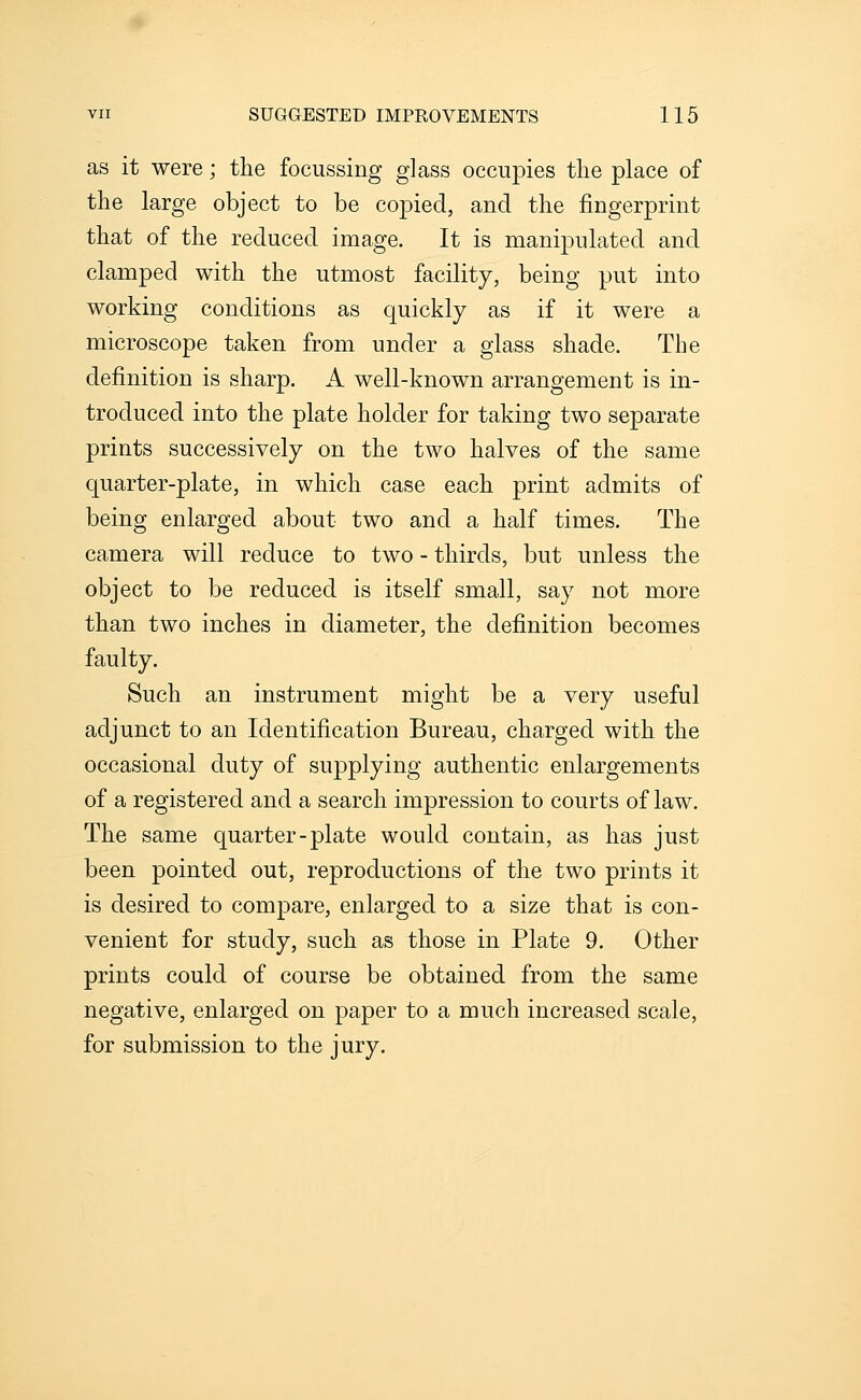 as it were; the focussing glass occupies the place of the large object to be copied, and the fingerprint that of the reduced image. It is manipulated and clamped with the utmost facility, being put into working conditions as quickly as if it were a microscope taken from under a glass shade. The definition is sharp. A well-known arrangement is in- troduced into the plate holder for taking two separate prints successively on the two halves of the same quarter-plate, in which case each print admits of being enlarged about two and a half times. The camera will reduce to two - thirds, but unless the object to be reduced is itself small, say not more than two inches in diameter, the definition becomes faulty. Such an instrument might be a very useful adjunct to an Identification Bureau, charged with the occasional duty of supplying authentic enlargements of a registered and a search impression to courts of law. The same quarter-plate would contain, as has just been pointed out, reproductions of the two prints it is desired to compare, enlarged to a size that is con- venient for study, such as those in Plate 9. Other prints could of course be obtained from the same negative, enlarged on paper to a much increased scale, for submission to the jury.