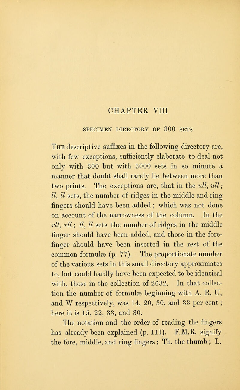 SPECIMEN DIRECTORY OF 300 SETS The descriptive suffixes in the following directory are, with few exceptions, sufficiently elaborate to deal not only with 300 but with 3000 sets in so minute a manner that doubt shall rarely lie between more than two prints. The exceptions are, that in the ull, ull; U, II sets, the number of ridges in the middle and ring fingers should have been added; which was not done on account of the narrowness of the column. In the rll, rll; II, II sets the number of ridges in the middle finger should have been added, and those in the fore- finger should have been inserted in the rest of the common formulae (p. ^7). The proportionate number of the various sets in this small directory approximates to, but could hardly have been expected to be identical with, those in the collection of 2632. In that collec- tion the number of formulae beginning with A, R, U, and W respectively, was 14, 20, 30, and 33 per cent; here it is 15, 22, 33, and 30. The notation and the order of reading the fingers has already been explained (p. 111). F.M.R. signify the fore, middle, and ring fingers ; Th. the thumb ; L.