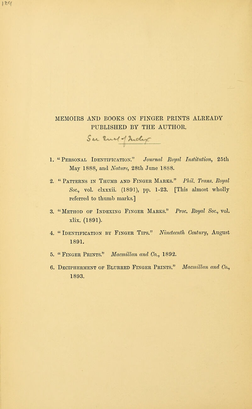 PUBLISHED BY THE AUTHOR. S*^ %^s^^'^ 'KjoC^ 1. Personal Identification. Journal Royal Institution, 25tli May 1888, and Nature, 28th June 1888. 2.  Patterns in Thumb and Finger Marks. Phil. Trans. Royal Soc, vol. clxxxii. (1891), pp. 1-23. [This almost wholly referred to thumb marks.] 3. Method of Indexing Finger Marks. Proc. Royal Soc, vol. xlix. (1891). 4.  Identification by Finger Tips. Nineteenth Century, August 1891, 5. Finger Prints. Macmillan and Go., 1892. 6. Decipherment op Blurred Finger Prints. Macmillan and Co., 1893.