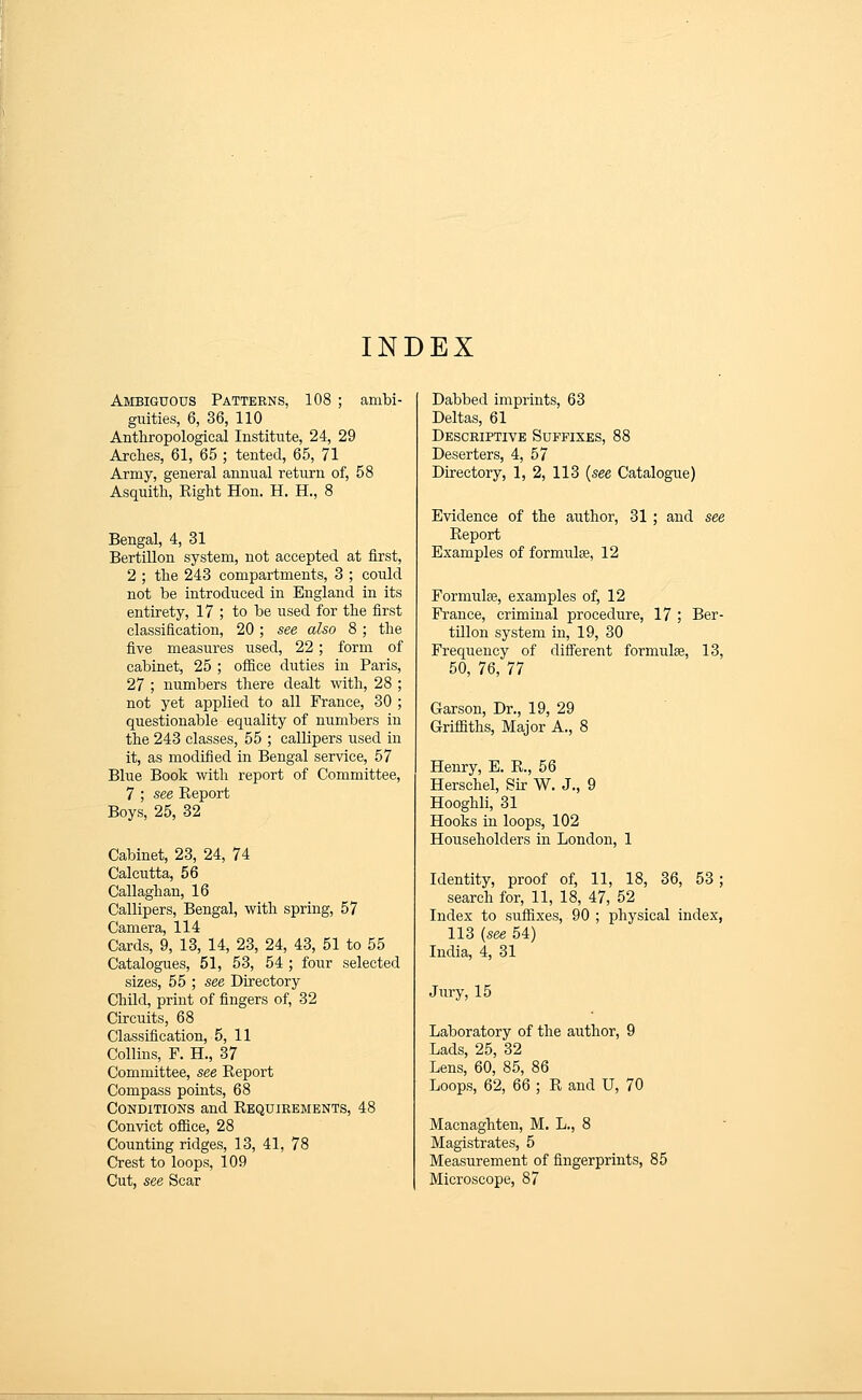 INDEX Ambiguous Patterns, 108 ; ambi- guities, 6, 36, 110 Anthropological Institute, 24, 29 Arches, 61, 65 ; tented, 65, 71 Army, general annual return of, 58 Asquith, Right Hon. H. H., 8 Bengal, 4, 31 Bertillon system, not accepted at first, 2 ; the 248 compartments, 3 ; could not be introduced in England in its entirety, 17 ; to be used for the first classification, 20; see also 8; the five measures used, 22; form of cabinet, 25 ; oflBce duties in Paris, 27 ; numbers there dealt with, 28 ; not yet applied to all France, 30 ; questionable equality of numbers in the 243 classes, 55 ; callipers used in it, as modified ix\ Bengal service, 57 Blue Book with report of Committee, 7 ; see Report Boys, 25, 32 Cabinet, 23, 24, 74 Calcutta, 56 Callaghan, 16 Callipers, Bengal, with spring, 57 Camera, 114 Cards, 9, 13, 14, 23, 24, 43, 51 to 55 Catalogues, 51, 53, 54 ; four selected sizes, 55 ; see Directory Child, print of fingers of, 32 Circuits, 68 Classification, 5, 11 Collins, F. H., 37 Committee, see Report Compass points, 68 Conditions and Requirements, 48 Convict ofiice, 28 Counting ridges, 13, 41, 78 Crest to loops, 109 Cut, see Scar Dabbed imprints, 63 Deltas, 61 Descriptive Suffixes, 88 Deserters, 4, 57 Directory, 1, 2, 113 {see Catalogue) Evidence of the author, 31 ; and see Report Examples of formiilse, 12 Formulae, examples of, 12 France, criminal procedure, 17 ; Ber- tillon system in, 19, 30 Frequency of difl'erent formulae, 13, 50, 76, 77 Garson, Dr., 19, 29 Griffiths, Major A., 8 Henry, E. R., 56 Herschel, Sir W. J., 9 Hooghli, 31 Hooks in loops, 102 Householders in London, 1 Identity, proof of, 11, 18, 36, 53; search for, 11, 18, 47, 52 Index to siiffixes, 90 ; physical index, 113 [see 54) India, 4, 31 Jury, 15 Laboratory of the author, 9 Lads, 25, 32 Lens, 60, 85, 86 Loops, 62, 66 ; R and U, 70 Macnaghten, M. L., 8 Magistrates, 5 Measurement of fingerprints, 85 Microscope, 87