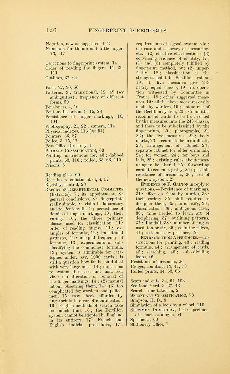 Notation, new as suggested, 112 Numerals for tlnimb and little iinger, 73, 117 Objections to fingerprint system, 14 Order of reading the fingers, 11, 39, 111 Outlines, 37, 64 Paris, 27, 30, 56 Patterns, 9 ; transitional, 12, 49 (see ambiguities) ; frequency of different forms, 50 Pensioners, 4, 16 Pentonville prison, 9, 15, 28 Persistence of finger markings, 10, 104 Pliotograpliy, 21, 22 ; camera, 114 Physical indexes, 113 (see 54) Pointers, 36, 87 Police, 3, 15, 17 Post Office Directory, 1 Primary Classification, 60 Printing, instructions for, 43 ; dabbed prints, 63, 110 ; rolled, 63, 66, 110 Prisons, 5 Reading glass, 60 Recruits, re-enlistment of, 4, 57 Registry, central, 23 Report of Departmental Committee (Extracts), 7 ; its appointment, 8 ; general conclusions, 8 ; fingerprints really simple, 9 ; visits to laboratory and to Pentonville, 9 ; persistence of details of finger markings, 10 ; their variety, 10 ; the three primary classes used for classification, 11 ; order of reading fingers, 11 ; ex- amples of formulae, 12 ; transitional patterns, 12 ; unequal frequency of formulae, 13 ; experiments in sub- classifying the commonest formula, 13 ; system is admirable for cata- logues under, say, 1000 cards ; is still a question how far it could deal with very large ones, 14 ; objections to system discussed and answered, viz. : (1) alteration or removal of the finger markings, 14 ; (2) manual labour obscuring them, 14 ; (3) too complicated for warders and police- men, 15 ; easy check afforded by fingerprints to error of identification, 16 ; English methods of search take too much time, 16 ; the Bertillon system cannot be adopted in England in its entirety, 17 ; French and English judicial procedures, 17 ; requirements of a good system, viz.: (1) ease and accuracy of measuring, etc. ; (2) effective classification ; (3) convincing evidence of identity, 17 ; (1) and (3) completely fulfilled by fingerprint method, but (2) imper- fectly, 18 ; classification is the strongest point in Bertillon system, 19 ; its five measures give 243 nearly equal classes, 19 ; its opera- tion witnessed by Committee in France, 19 ; other suggested meas- ures, 19 ; all the above measures easily made by warders, 19 ; not so rest of the Bertillon system, 20 ; Committee recommend cards to be first sorted by the measiires into the 243 classes, and these to be sub-classified by the fingerprints, 20 ; photographs, 21, 22; the five measures, 22 ; body marks, 23 ; records to be in duplicate, 23 ; arrangement of cabinet, 23 ; separate cabinet for older criminals, 24 ; for women, 24 ; for boys and lads, 25 ; existing rules about meas- uring to be altered, 25 ; forwarding cards to central registry, 25 ; possible resistance of prisoners, 26 ; cost of the new system, 27 Evidence of F. Galton in reply to questions.—Persistence of markings, 31 ; efl^ect on them by injuries, 33 ; their variety, 35 ; skill required to decipher them, 35 ; to identify, 36 ; classification, 36 ; ambiguous cases, 36 ; time needed to learn art of deciphering, 37 ; outlining patterns, 37 ; Randall, 38 ; number of fingers used, ten or six, 39 ; counting ridges, 41 ; resistance by prisoner, 42 Extracts from Appendices.—In- structions for printing, 43 ; reading formulae, 44 ; arrangement of cards, 45 ; searching, 45 ; sub - dividing loops, 46 Resistance of prisoners, 26 Ridges, counting, 13, 41, 78 Rolled prints, 44, 63, 66 Scars and cuts, 34, 64, 103 Scotland Yard, 3, 27, 43 Search, time taken in, 2 Sbcondart Classification, 78 Simpson, H. B., 8 Simulation of a loop by a whorl, 110 Specimen Directory, 116 ; specimen of a hack catalogue, 54 Spectacles, 60 Stationery Oflfice, 7