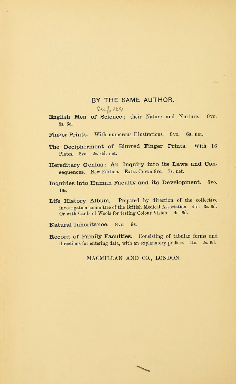 BY THE SAME AUTHOR. English Men of Science; their Nature and Nurture. 8vo. 8s. 6d. Finger Prints. With numerous Illustrations. 8vo. 6s. net. The Decipherment of Blurred Finger Prints. With 16 Plates. 8vo. 2s. 6d. net. Hereditary Genius: An Inquiry into its Laws and Con- sequences. New Edition. Extra Crown 8vo. 7s. net. Inquiries into Human Faculty and its Development. 8vo. 16s. Life History Album. Prepared by direction of the collective investigation committee of the British Medical Association. 4to. 3s. 6d. Or with Cards of Wools for testing Colour Vision. 4s. 6d, Natural Inheritance. Bvo. 9s. Record of Family Faculties. Consisting of tabular forms and directions for entering data, with an explanatory preface. 4to. 2s. 6d. MACMILLAN AND CO., LONDON.