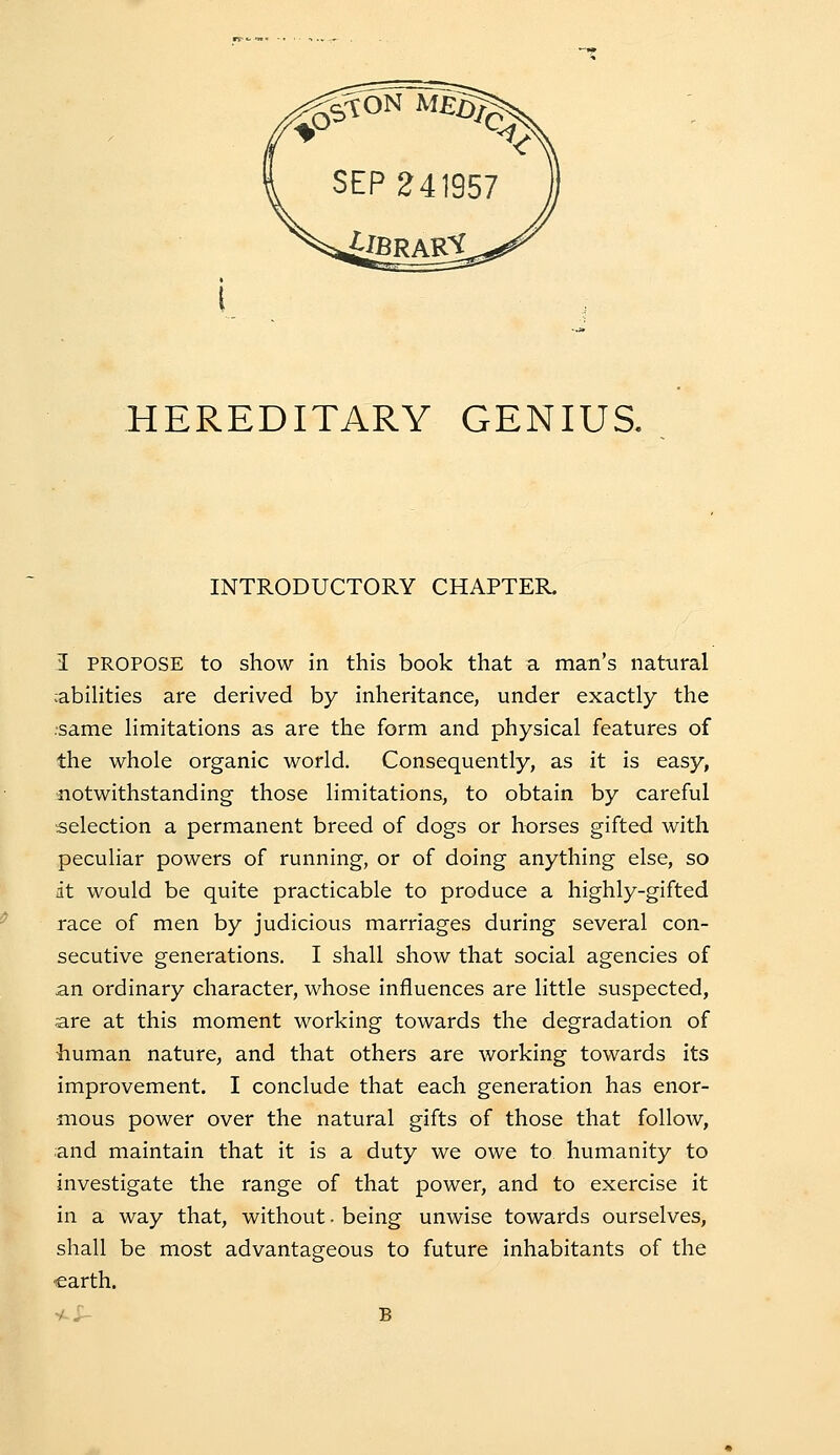 INTRODUCTORY CHAPTER. I PROPOSE to show in this book that a man's natural cabihties are derived by inheritance, under exactly the ■same limitations as are the form and physical features of the whole organic world. Consequently, as it is easy, notwithstanding those limitations, to obtain by careful selection a permanent breed of dogs or horses gifted with peculiar powers of running, or of doing anything else, so it would be quite practicable to produce a highly-gifted race of men by judicious marriages during several con- secutive generations. I shall show that social agencies of an ordinary character, whose influences are little suspected, are at this moment working towards the degradation of human nature, and that others are working towards its improvement. I conclude that each generation has enor- mous power over the natural gifts of those that follow, and maintain that it is a duty we owe to humanity to investigate the range of that power, and to exercise it in a way that, without. being unwise towards ourselves, shall be most advantageous to future inhabitants of the earth. y-; B