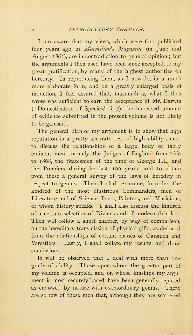 I am aware that my views, which were first published four years ago in Macmillmis Magazine (in June and August 1865), are in contradiction to general opinion ; but the arguments I then used have been since accepted, to my great gratification, by many of the highest authorities on heredity. In reproducing them, as I now do, in a much more elaborate form, and on a greatly enlarged basis of induction, I feel assured that, inasmuch as what I then wrote was sufficient to earn the acceptance of Mr. Darwin ( Domestication of Species, ii. 7), the increased amount of evidence submitted in the present volume is not likely to be gainsaid. The general plan of my argument is to show that high reputation is a pretty accurate test of high ability; next to discuss the relationships of a large body of fairly eminent men—namely, the Judges of England from 1660 to 1868, the Statesmen of the time of George III., and the Premiers during the last 100 years—and to obtain from these a general survey of the laws of heredity in respect to genius. Then I shall examine, in order, the kindred of the most illustrious Commanders, men of Literature and of Science, Poets, Painters, and Musicians,, of whom history speaks. I shall also discuss the kindred of a certain selection of Divines and of modern Scholars. Then will follow a short chapter, by way of comparison, on the hereditary transmission of physical gifts, as deduced from the relationships of certain classes of Oarsmen and Wrestlers. Lastly, I shall collate my results, and draw conclusions. It will be observed that I deal with more than one grade of ability. Those upon whom the greater part of my volume is occupied, and on whose kinships my argu- ment is most securely based, have been generally reputed as endowed by nature with extraordinary genius. There are so few of these men that, although they are scattered