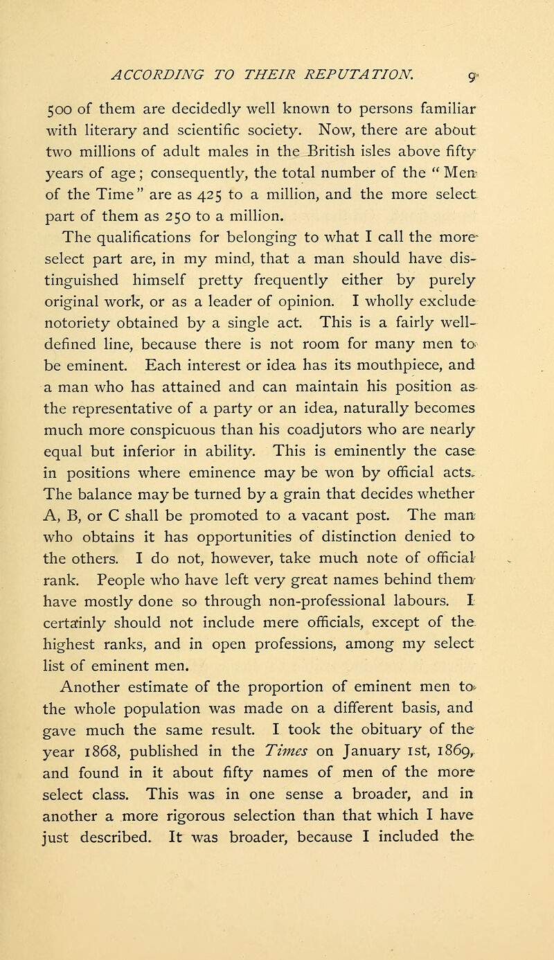 500 of them are decidedly well known to persons familiar with literary and scientific society. Now, there are about two millions of adult males in the British isles above fifty years of age; consequently, the total number of the  Men- of the Time are as 425 to a million, and the more select part of them as 250 to a million. The qualifications for belonging to what I call the more- select part are, in my mind, that a man should have dis- tinguished himself pretty frequently either by purely original work, or as a leader of opinion. I wholly exclude notoriety obtained by a single act. This is a fairly well- defined line, because there is not room for many men to be eminent. Each interest or idea has its mouthpiece, and a man who has attained and can maintain his position as- the representative of a party or an idea, naturally becomes much more conspicuous than his coadjutors who are nearly equal but inferior in ability. This is eminently the case in positions where eminence may be won by official acts. The balance may be turned by a grain that decides whether A, B, or C shall be promoted to a vacant post. The man who obtains it has opportunities of distinction denied to the others. I do not, however, take much note of official rank. People who have left very great names behind them^- have mostly done so through non-professional labours. I certainly should not include mere officials, except of the highest ranks, and in open professions, among my select list of eminent men. Another estimate of the proportion of eminent men to^ the whole population was made on a different basis, and gave much the same result. I took the obituary of the year 1868, published in the Times on January ist, 1869, and found in it about fifty names of men of the more select class. This was in one sense a broader, and in another a more rigorous selection than that which I have