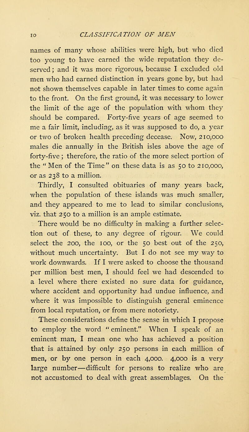 names of many whose abilities were high, but who died too young to have earned the wide reputation they de- served ; and it was more rigorous, because I excluded old men who had earned distinction in years gone by, but had not shown themselves capable in later times to come again to the front. On the first ground, it was necessary to lower the limit of the age of the population with whom they should be compared. Forty-five years of age seemed to me a fair limit, including, as it was supposed to do, a year or two of broken health preceding decease. Now, 210,000 males die annually in the British isles above the age of forty-five; therefore, the ratio of the more select portion of the  Men of the Time on these data is as 50 to 210,000, or as 238 to a million. Thirdly, I consulted obituaries of many years back, when the population of these islands was much smaller, and they appeared to me to lead to similar conclusions, viz. that 250 to a million is an ample estimate. There would be no difficulty in making a further selec- tion out of these, to any degree of rigour. We could select the 200, the 100, or the 50 best out of the 250, without much uncertainty. But I do not see my way to work downwards. If I were asked to choose the thousand per million best men, I should feel we had descended to a level where there existed no sure data for guidance, where accident and opportunity had undue influence, and where it was impossible to distinguish general eminence from local reputation, or from mere notoriety. These considerations define the sense in which I propose to employ the word  eminent. When I speak of an eminent man, I mean one who has achieved a position that is attained by only 250 persons in each million of men, or by one person in each 4,000. 4,000 is a very large number—difficult for persons to realize who are not accustomed to deal with great assemblages. On the