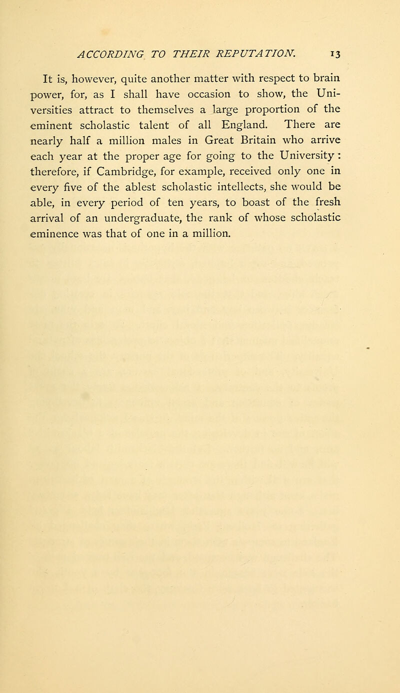 It is, however, quite another matter with respect to brain power, for, as I shall have occasion to show, the Uni- versities attract to themselves a large proportion of the eminent scholastic talent of all England. There are nearly half a million males in Great Britain who arrive each year at the proper age for going to the University : therefore, if Cambridge, for example, received only one in every five of the ablest scholastic intellects, she would be able, in every period of ten years, to boast of the fresh arrival of an undergraduate, the rank of whose scholastic eminence was that of one in a million.