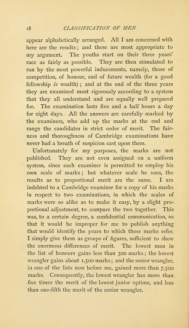 appear alphabetically arranged. All I am concerned with here are the results ; and these are most appropriate to my argument. The youths start on their three years' race as fairly as possible. They are then stimulated to run by the most powerful inducements, namely, those of competition, of honour, and of future wealth (for a good fellowship is wealth) ; and at the end of the three years they are examined most rigorously according to a system that they all understand and are equally well prepared for. The examination lasts five and a half hours a day for eight days. All the answers are carefully marked by the examiners, who add up the marks at the end and range the candidates in strict order of merit. The fair- ness and thoroughness of Cambridge examinations have never had a breath of suspicion cast upon them. Unfortunately for my purposes, the marks are not published. They are not even assigned on a uniform system, since each examiner is permitted to employ his own scale of marks ; but whatever scale he uses, the results as to proportional merit are the same. I am indebted to a Cambridge examiner for a copy of his marks in respect to two examinations, in which the scales of marks were so alike as to make it easy, by a slight pro- portional adjustment, to compare the two together. This was, to a certain degree, a confidential communication, so that it would be improper for me to publish anything that would identify the years to which these marks refer. I simply give them as groups of figures, sufficient to show the enormous differences of merit. The lowest man in the list of honours gains less than 300 marks ; the lowest wrangler gains about 1,500 marks; and the senior wrangler, in one of the lists now before me, gained more than 7,500 marks. Consequently, the lowest wrangler has more than five times the merit of the lowest junior optime, and less than one-fifth the merit of the senior wrangler.