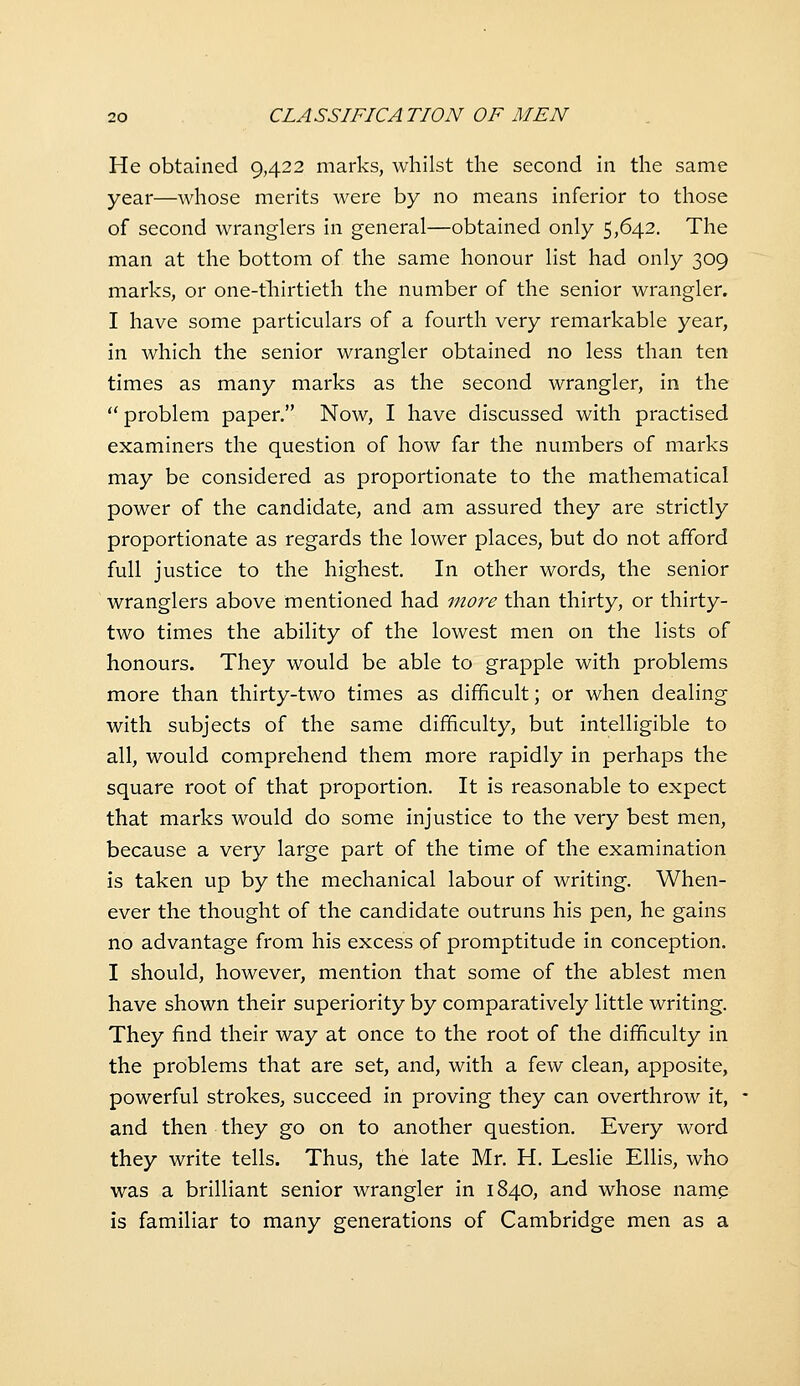 He obtained 9,422 marks, whilst the second in the same year—Avhose merits were by no means inferior to those of second wranglers in general—obtained only 5,642. The man at the bottom of the same honour list had only 309 marks, or one-thirtieth the number of the senior wrangler. I have some particulars of a fourth very remarkable year, in which the senior wrangler obtained no less than ten times as many marks as the second wrangler, in the  problem paper. Now, I have discussed with practised examiners the question of how far the numbers of marks may be considered as proportionate to the mathematical power of the candidate, and am assured they are strictly proportionate as regards the lower places, but do not afford full justice to the highest. In other words, the senior wranglers above mentioned had more than thirty, or thirty- two times the ability of the lowest men on the lists of honours. They would be able to grapple with problems more than thirty-two times as difficult; or when dealing with subjects of the same difficulty, but intelligible to all, would comprehend them more rapidly in perhaps the square root of that proportion. It is reasonable to expect that marks would do some injustice to the very best men, because a very large part of the time of the examination is taken up by the mechanical labour of writing. When- ever the thought of the candidate outruns his pen, he gains no advantage from his excess of promptitude in conception. I should, however, mention that some of the ablest men have shown their superiority by comparatively little writing. They find their way at once to the root of the difficulty in the problems that are set, and, with a few clean, apposite, powerful strokes, succeed in proving they can overthrow it, and then they go on to another question. Every word they write tells. Thus, the late Mr. H. Leslie Ellis, who was a brilliant senior wrangler in 1840, and whose namp is familiar to many generations of Cambridge men as a