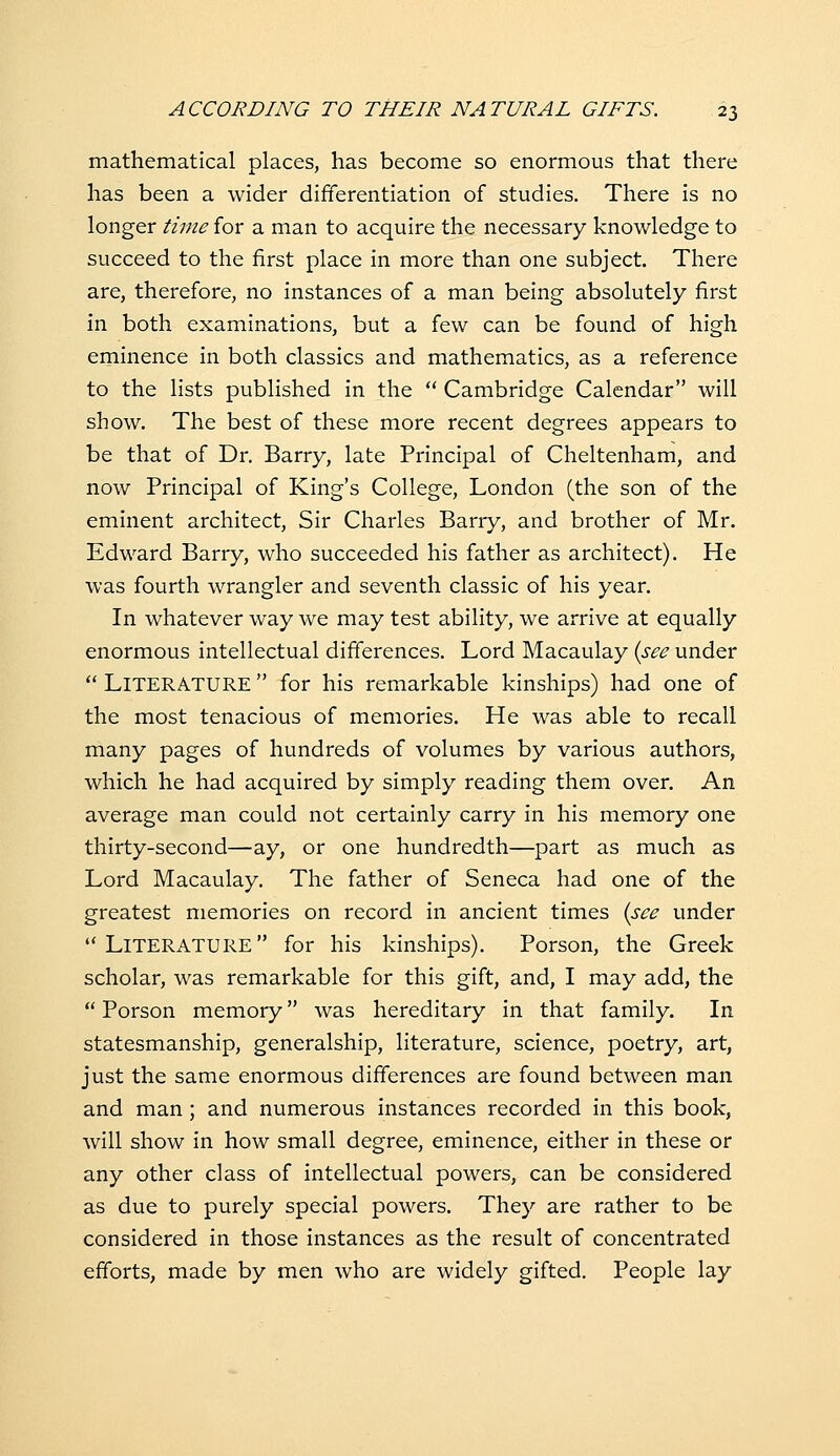 mathematical places, has become so enormous that there has been a wider differentiation of studies. There is no longer time for a man to acquire the necessary knowledge to succeed to the first place in more than one subject There are, therefore, no instances of a man being absolutely first in both examinations, but a few can be found of high eminence in both classics and mathematics, as a reference to the lists published in the  Cambridge Calendar will show. The best of these more recent degrees appears to be that of Dr. Barry, late Principal of Cheltenham, and now Principal of King's College, London (the son of the eminent architect, Sir Charles Barry, and brother of Mr. Edward Barry, who succeeded his father as architect). He was fourth wrangler and seventh classic of his year. In whatever way we may test ability, we arrive at equally enormous intellectual differences. Lord Macaulay {see under  Literature  for his remarkable kinships) had one of the most tenacious of memories. He was able to recall many pages of hundreds of volumes by various authors, which he had acquired by simply reading them over. An average man could not certainly carry in his memory one thirty-second—ay, or one hundredth—part as much as Lord Macaulay. The father of Seneca had one of the greatest memories on record in ancient times {see under Literature for his kinships). Porson, the Greek scholar, was remarkable for this gift, and, I may add, the  Porson memory was hereditary in that family. In statesmanship, generalship, literature, science, poetry, art, just the same enormous differences are found between man and man; and numerous instances recorded in this book, will show in how small degree, eminence, either in these or any other class of intellectual powers, can be considered as due to purely special powers. They are rather to be considered in those instances as the result of concentrated efforts, made by men who are widely gifted. People lay