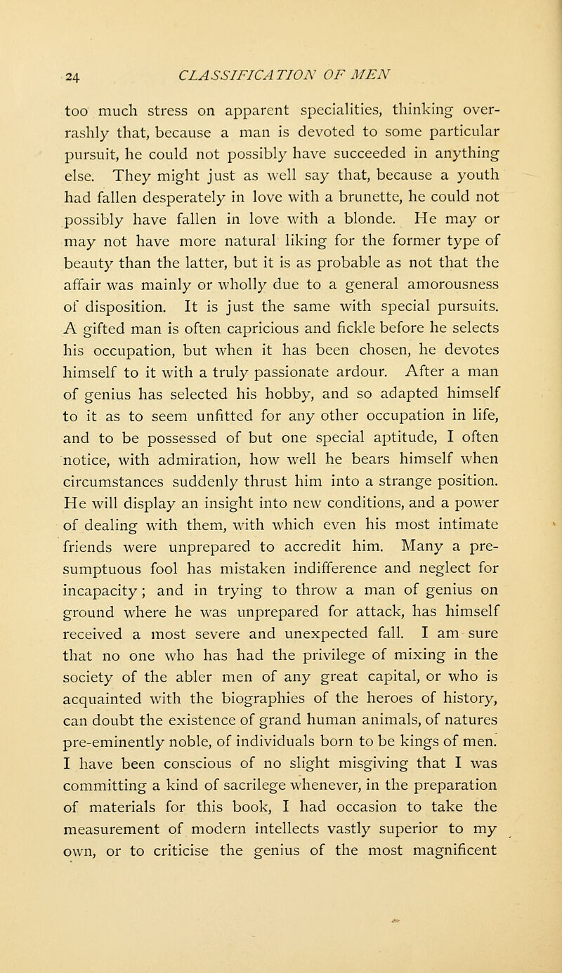 too much stress on apparent specialities, thinking over- rashly that, because a man is devoted to some particular pursuit, he could not possibly have succeeded in anything else. They might just as well say that, because a youth had fallen desperately in love with a brunette, he could not possibly have fallen in love with a blonde. He may or may not have more natural liking for the former type of beauty than the latter, but it is as probable as not that the affair was mainly or wholly due to a general amorousness of disposition. It is just the same with special pursuits. A gifted man is often capricious and fickle before he selects his occupation, but when it has been chosen, he devotes himself to it with a truly passionate ardour. After a man of genius has selected his hobby, and so adapted himself to it as to seem unfitted for any other occupation in life, and to be possessed of but one special aptitude, I often notice, with admiration, how well he bears himself when circumstances suddenly thrust him into a strange position. He will display an insight into new conditions, and a power of dealing with them, with which even his most intimate friends were unprepared to accredit him. Many a pre- sumptuous fool has mistaken indifference and neglect for incapacity ; and in trying to throw a man of genius on ground where he was unprepared for attack, has himself received a most severe and unexpected fall. I am sure that no one who has had the privilege of mixing in the society of the abler men of any great capital, or who is acquainted with the biographies of the heroes of history, can doubt the existence of grand human animals, of natures pre-eminently noble, of individuals born to be kings of men. I have been conscious of no slight misgiving that I was committing a kind of sacrilege whenever, in the preparation of materials for this book, I had occasion to take the measurement of modern intellects vastly superior to my own, or to criticise the genius of the most magnificent