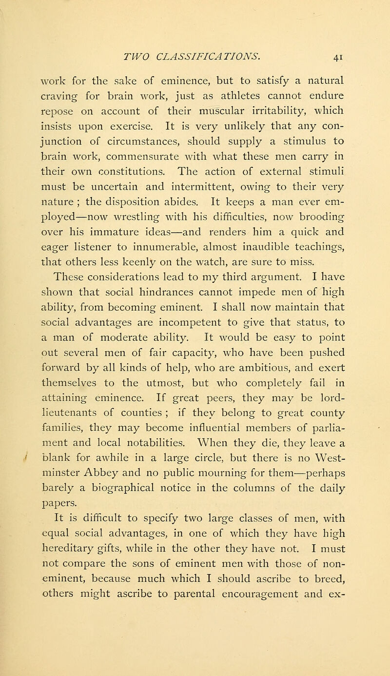 work for the sake of eminence, but to satisfy a natural craving for brain work, just as athletes cannot endure repose on account of their muscular irritability, which insists upon exercise. It is very unlikely that any con- junction of circumstances, should supply a stimulus to brain work, commensurate with what these men carry in their own constitutions. The action of external stimuli must be uncertain and intermittent, owing to their very nature ; the disposition abides. It keeps a man ever em- ployed—now wrestling with his difficulties, now brooding over his immature ideas—and renders him a quick and eager listener to innumerable, almost inaudible teachings, that others less keenly on the watch, are sure to miss. These considerations lead to my third argument. I have shown that social hindrances cannot impede men of high ability, from becoming eminent. I shall now maintain that social advantages are incompetent to give that status, to a man of moderate ability. It would be easy to point put several men of fair capacity, who have been pushed forward by all kinds of help, who are ambitious, and exert themselves to the utmost, but who completely fail in attaining eminence. If great peers, they may be lord- lieutenants of counties ; if they belong to great county families, they may become influential members of parlia- ment and local notabilities. When they die, they leave a blank for awhile in a large circle, but there is no West- minster Abbey and no public mourning for them—perhaps barely a biographical notice in the columns of the daily papers. It is difficult to specify two large classes of men, with equal social advantages, in one of which they have high hereditary gifts, while in the other they have not. I must not compare the sons of eminent men with those of non- eminent, because much which I should ascribe to breed, others might ascribe to parental encouragement and ex-