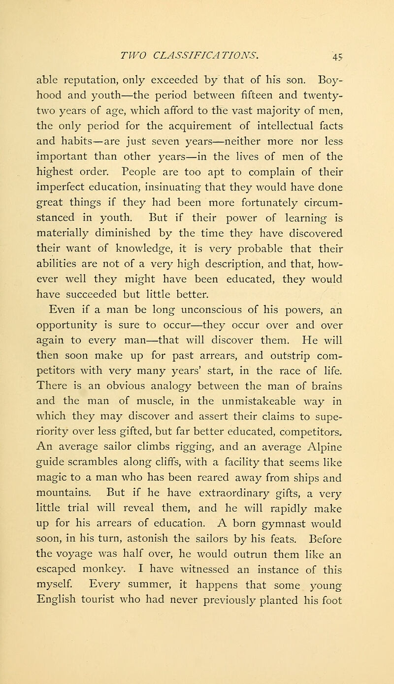 able reputation, only exceeded by that of his son. Boy- hood and youth—the period between fifteen and twenty- two years of age, which afford to the vast majority of men, the only period for the acquirement of intellectual facts and habits—are just seven years—neither more nor less important than other years—in the lives of men of the highest order. People are too apt to complain of their imperfect education, insinuating that they would have done great things if they had been more fortunately cir-cum- stanced in youth. But if their power of learning is materially diminished by the time they have discovered their want of knowledge, it is very probable that their abilities are not of a very high description, and that, how- ever well they might have been educated, they would have succeeded but little better. Even if a man be long unconscious of his powers, an opportunity is sure to occur—they occur over and over again to every man—that will discover them. He will then soon make up for past arrears, and outstrip com- petitors with very many years' start, in the race of life. There is an obvious analogy between the man of brains and the man of muscle, in the unmistakeable way in which they may discover and assert their claims to supe- riority over less gifted, but far better educated, competitors. An average sailor climbs rigging, and an average Alpine guide scrambles along cliffs, with a facility that seems like magic to a man who has been reared away from ships and mountains. But if he have extraordinary gifts, a very little trial will reveal them, and he will rapidly make up for his arrears of education. A born gymnast would soon, in his turn, astonish the sailors by his feats. Before the voyage was half over, he would outrun them like an escaped monkey. I have witnessed an instance of this myself Every summer, it happens that some young English tourist who had never previously planted his foot