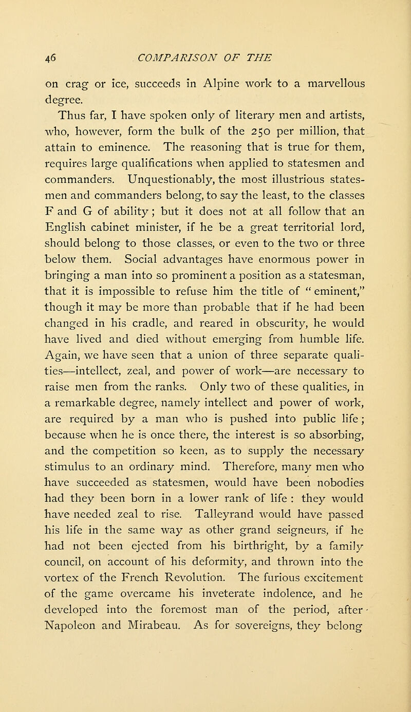 on crag or ice, succeeds in Alpine work to a marvellous degree. Thus far, I have spoken only of literary men and artists, who, however, form the bulk of the 250 per million, that attain to eminence. The reasoning that is true for them, requires large qualifications when applied to statesmen and commanders. Unquestionably, the most illustrious states- men and commanders belong, to say the least, to the classes F and G of ability; but it does not at all follow that an English cabinet minister, if he be a great territorial lord, should belong to those classes, or even to the two or three below them. Social advantages have enormous power in bringing a man into so prominent a position as a statesman, that it is impossible to refuse him the title of  eminent, though it may be more than probable that if he had been changed in his cradle, and reared in obscurity, he would have lived and died without emerging from humble life. Again, we have seen that a union of three separate quali- ties—intellect, zeal, and power of work—are necessary to raise men from the ranks. Only two of these qualities, in a remarkable degree, namely intellect and power of work, are required by a man who is pushed into public life; because when he is once there, the interest is so absorbing, and the competition so keen, as to supply the necessary stimulus to an ordinary mind. Therefore, many men who have succeeded as statesmen, would have been nobodies had they been born in a lower rank of life : they would have needed zeal to rise. Talleyrand would have passed his life in the same way as other grand seigneurs, if he had not been ejected from his birthright, by a family council, on account of his deformity, and thrown into the vortex of the French Revolution. The furious excitement of the game overcame his inveterate indolence, and he developed into the foremost man of the period, after - Napoleon and Mirabeau. As for sovereigns, they belong