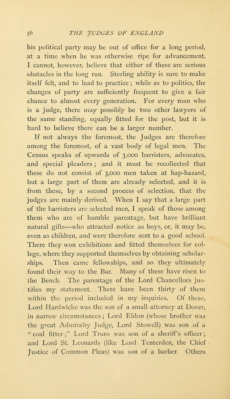 his political party may be out of office for a long period, at a time when he was otherwise ripe for advancement, I cannot, however, believe that either of these are serious obstacles in the long run. Sterling ability is sure to make itself felt, and to lead to practice; while as to politics, the changes of party are sufficiently frequent to give a fair chance to almost every generation. For every man who is a judge, there may possibly be two other lawyers of the same standing, equally fitted for the post, but it is hard to believe there can be a larger number. If not always the foremost, the Judges are therefore among the foremost, of a vast body of legal men. The Census speaks of upwards of 3,000 barristers, advocates, and special pleaders ; and it must be recollected that these do not consist of 3,000 men taken at hap-hazard, but a large part of them are already selected, and it is from these, by a second process of selection, that the judges are mainly derived. When I say that a large part of the barristers are selected men, I speak of those among them who are of humble parentage, but have brilliant natural gifts—who attracted notice as boys, or, it may be, even as children, and were therefore sent to a good school. There they won exhibitions and fitted themselves for col- lege, where they supported themselves by obtaining scholar- ships. Then came fellowships, and so they ultimately found their way to the Bar. Many of these have risen to the Bench. The parentage of the Lord Chancellors jus- tifies my statement. There have been thirty of them within the period included in my inquiries. Of these, Lord Hardwicke was the son of a small attorney at Dover, in narrow circumstances; Lord Eldon (whose brother was the great Admiralty Judge, Lord Stowell) was son of a coal fitter; Lord Truro was son of a sheriff's officer; and Lord St. Leonards (like Lord Tenterden, the Chief Justice of Common Pleas) was son of a barber. Others