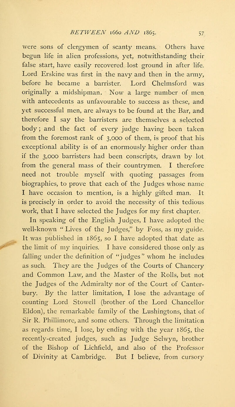 were sons of clergymen of scanty means. Others have begun life in alien professions, yet, notwithstanding their false start, have easily recovered lost ground in after life. Lord Erskine was first in the navy and then in the army, before he became a barrister. Lord Chelmsford was originally a midshipman. Now a large number of men with antecedents as unfavourable to success as these, and yet successful men, are always to be found at the Bar, and therefore I say the barristers are themselves a selected body; and the fact of every judge having been taken from the foremost rank of 3,000 of them, is proof that his exceptional ability is of an enormously higher order than if the 3,000 barristers had been conscripts, drawn by lot from the general mass of their countrymen. I therefore need not trouble myself with quoting passages from biographies, to prove that each of the Judges whose name I have occasion to mention, is a highly gifted man. It is precisely in order to avoid the necessity of this tedious work, that I have selected the Judges for my first chapter. In speaking of the English Judges, I have adopted the well-known  Lives of the Judges, by Foss, as my guide. It was published in 1865, so I have adopted that date as the limit of my inquiries. I have considered those only as falling under the definition of judges whom he includes as such. They are the Judges of the Courts of Chancery and Common Law, and the Master of the Rolls, but not the Judges of the Admiralty nor of the Court of Canter- bury. By the latter limitation, I lose the advantage of counting Lord Stowell (brother of the Lord Chancellor Eldon), the remarkable family of the Lushingtons, that of Sir R. Phillimore, and some others. Through the limitation as regards time, I lose, by ending with the year 1865, the recently-created judges, such as Judge Selwyn, brother of the Bishop of Lichfield, and also of the Professor of Divinity at Cambridge. But I believe, from cursory